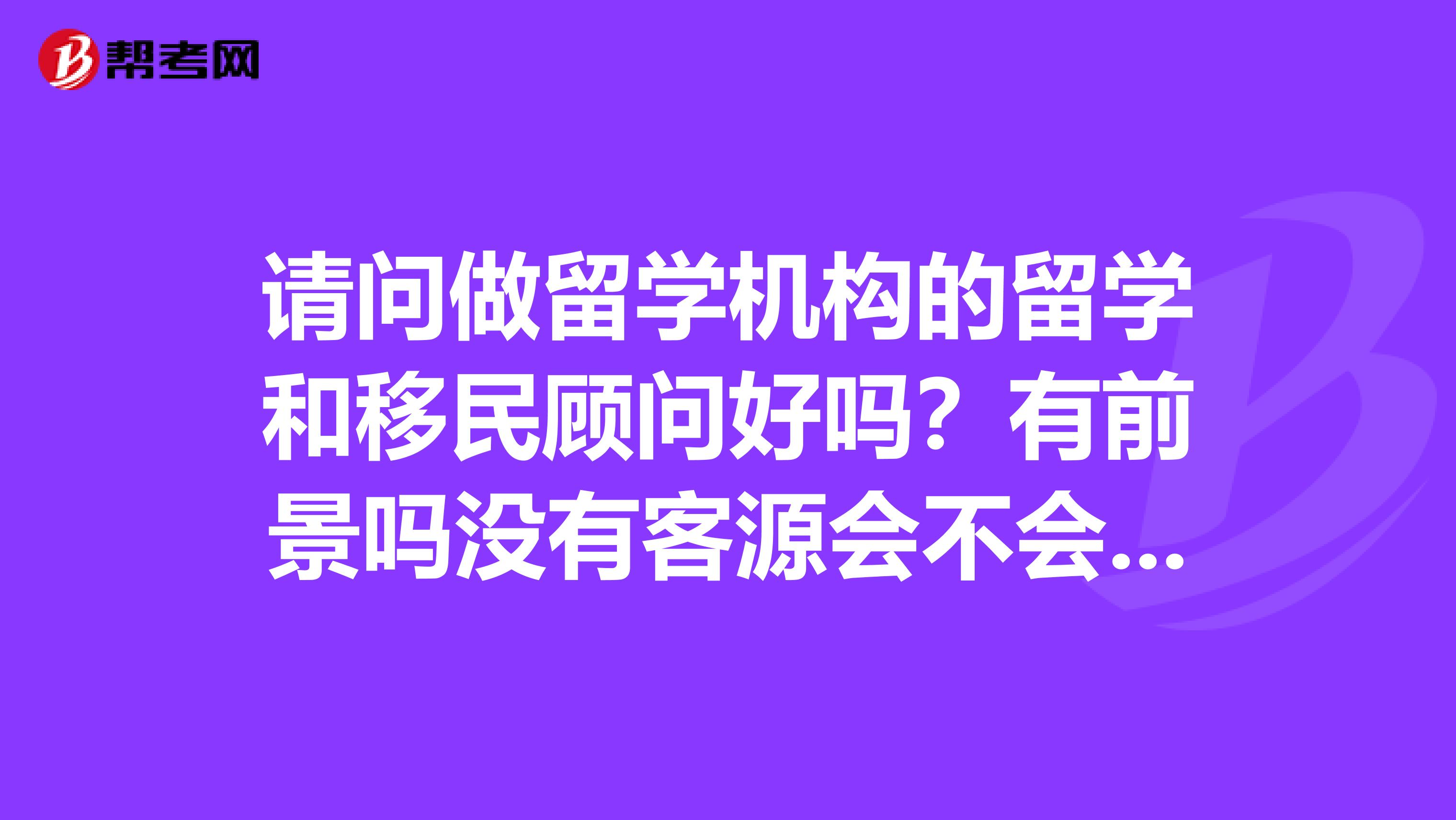 请问做留学机构的留学和移民顾问好吗？有前景吗没有客源会不会压力很大呢？收入怎么样啊