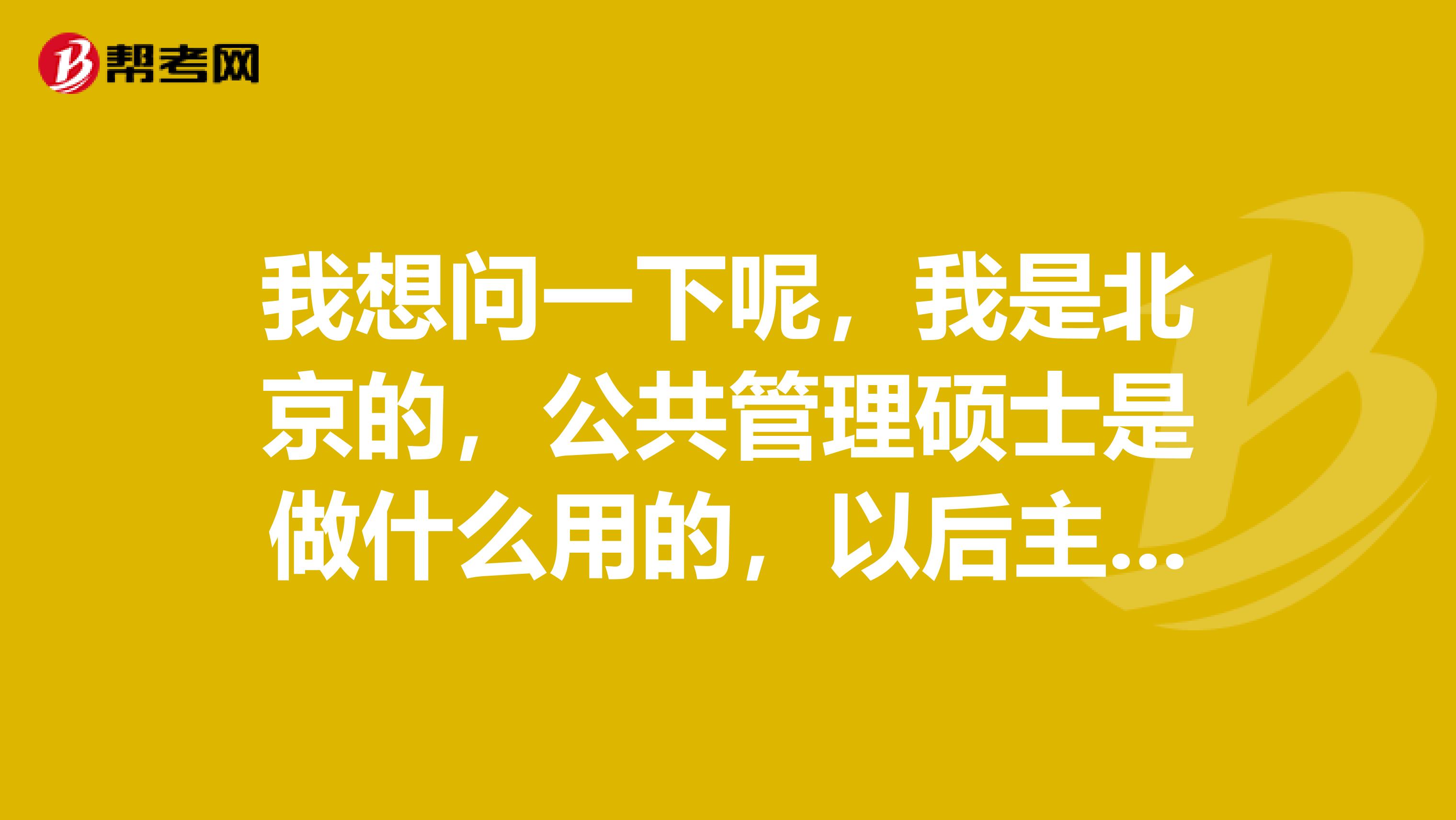 我想问一下呢，我是北京的，公共管理硕士是做什么用的，以后主要是从事什么工作？