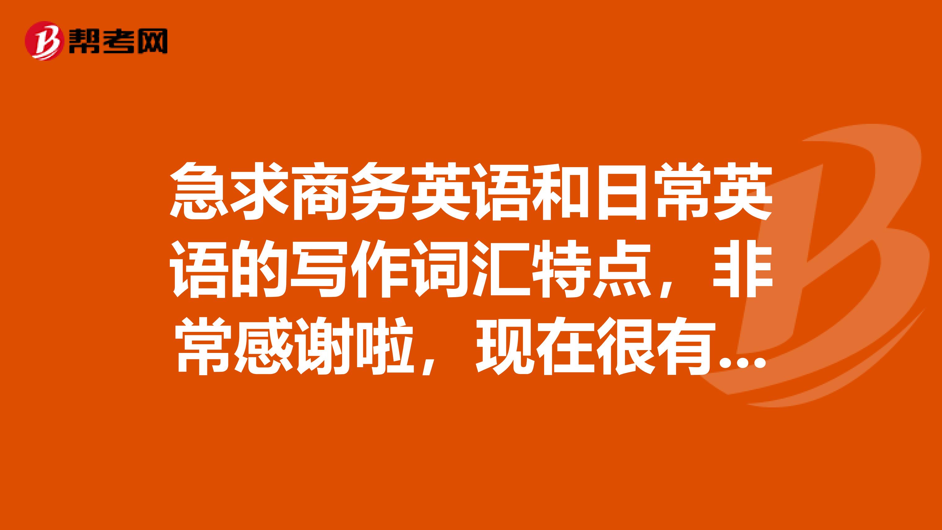 急求商务英语和日常英语的写作词汇特点，非常感谢啦，现在很有急用呀