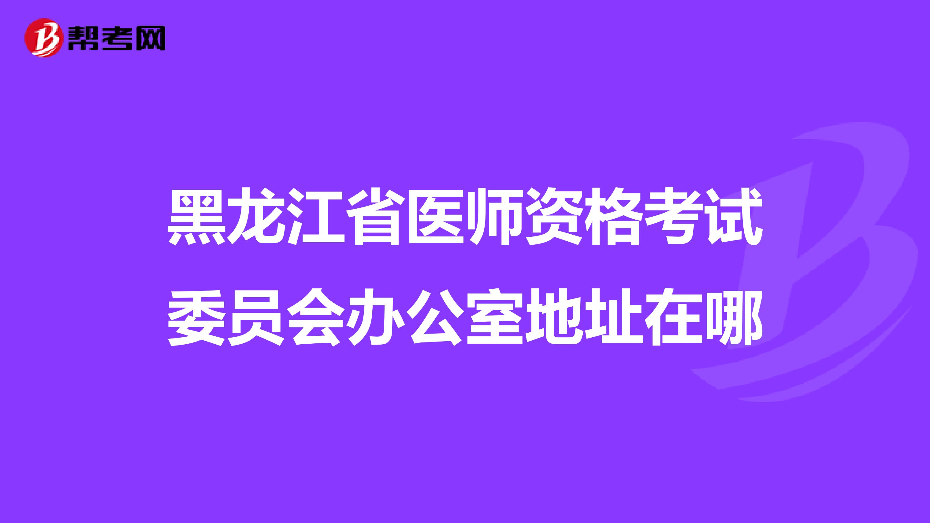 黑龍江省醫師資格考試委員會辦公室地址在哪