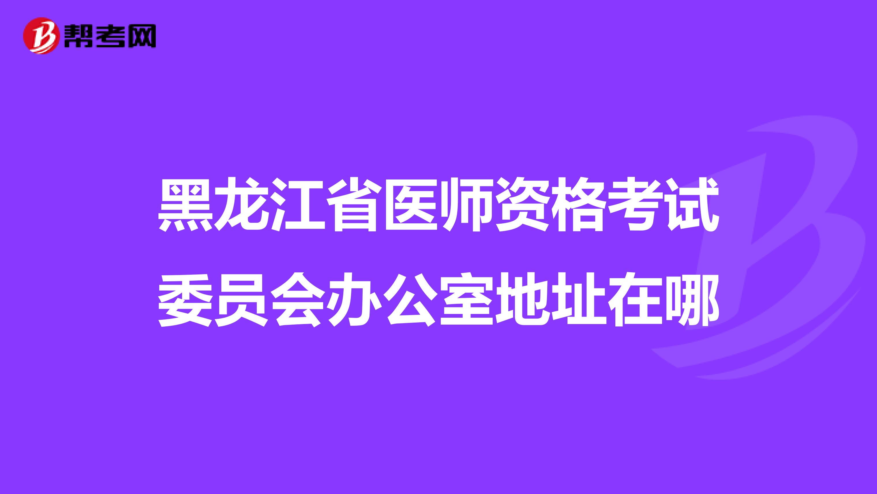 黑龙江省医师资格考试委员会办公室地址在哪