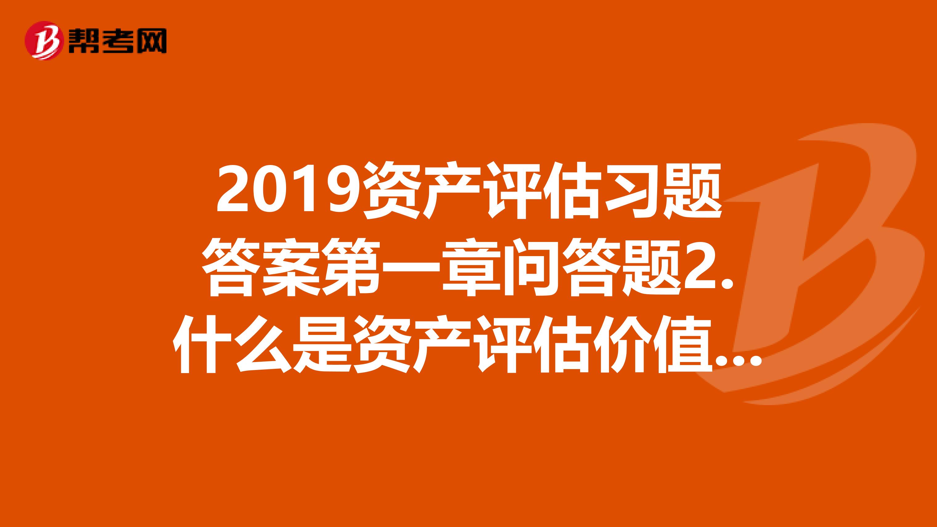 2019资产评估习题答案第一章问答题2.什么是资产评估价值类型