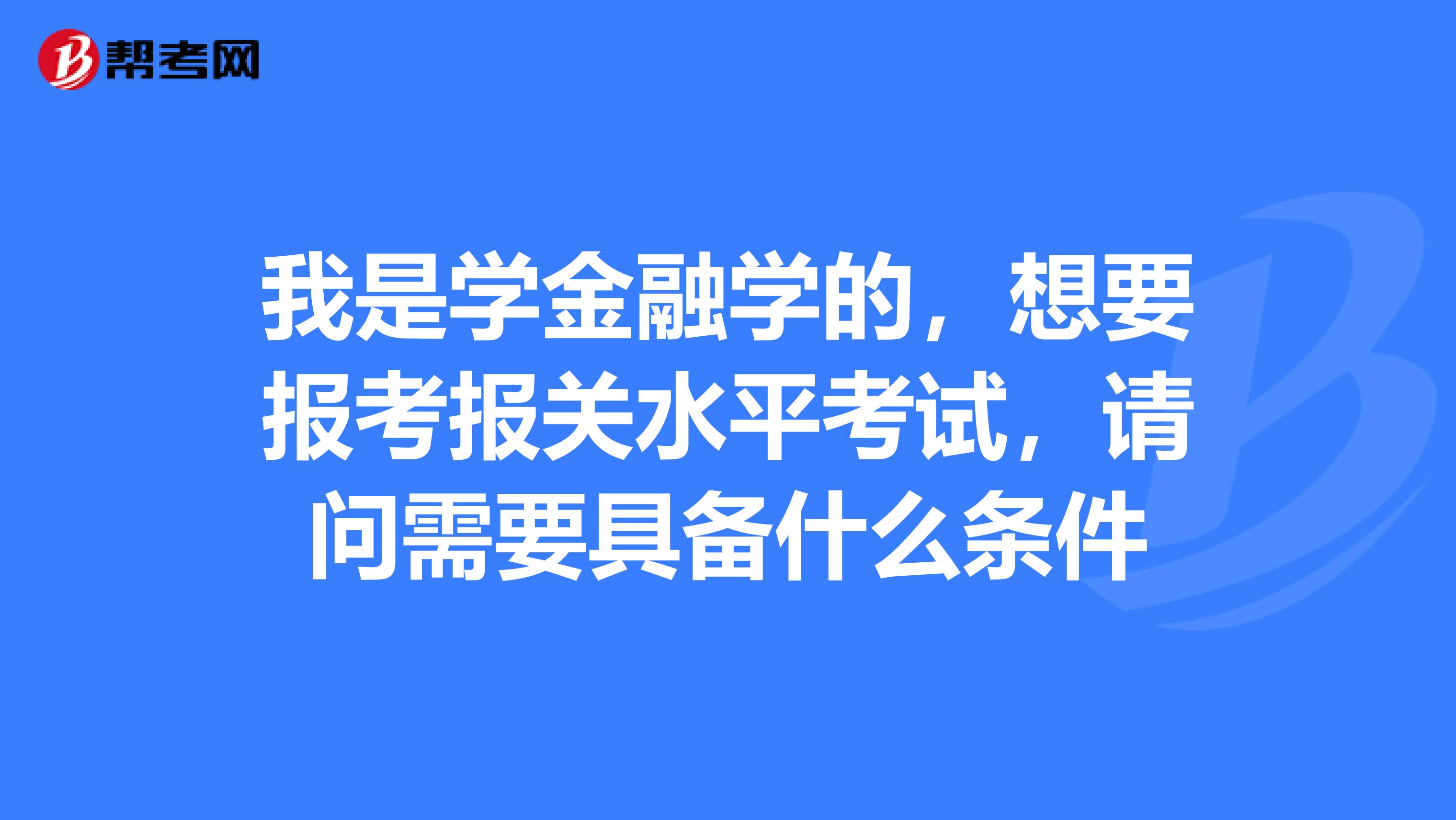 我是学金融学的，想要报考报关水平考试，请问需要具备什么条件