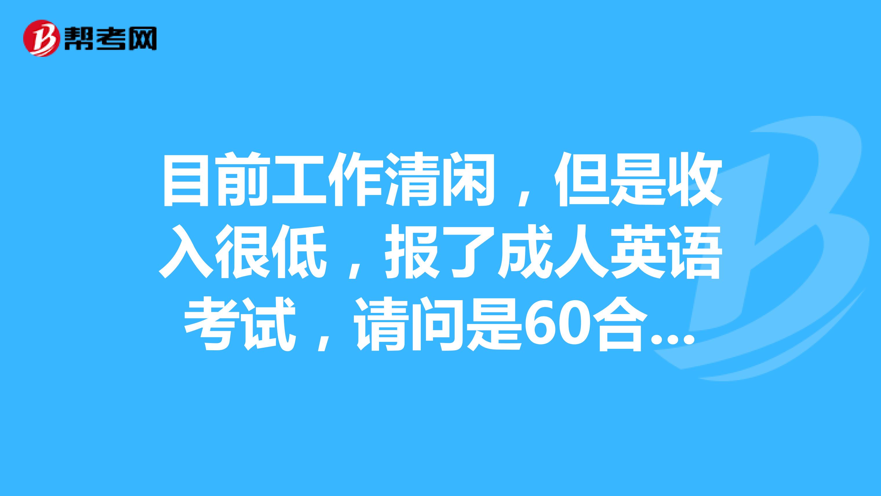 目前工作清閒,但是收入很低,報了成人英語考試,請問是60合格吧?