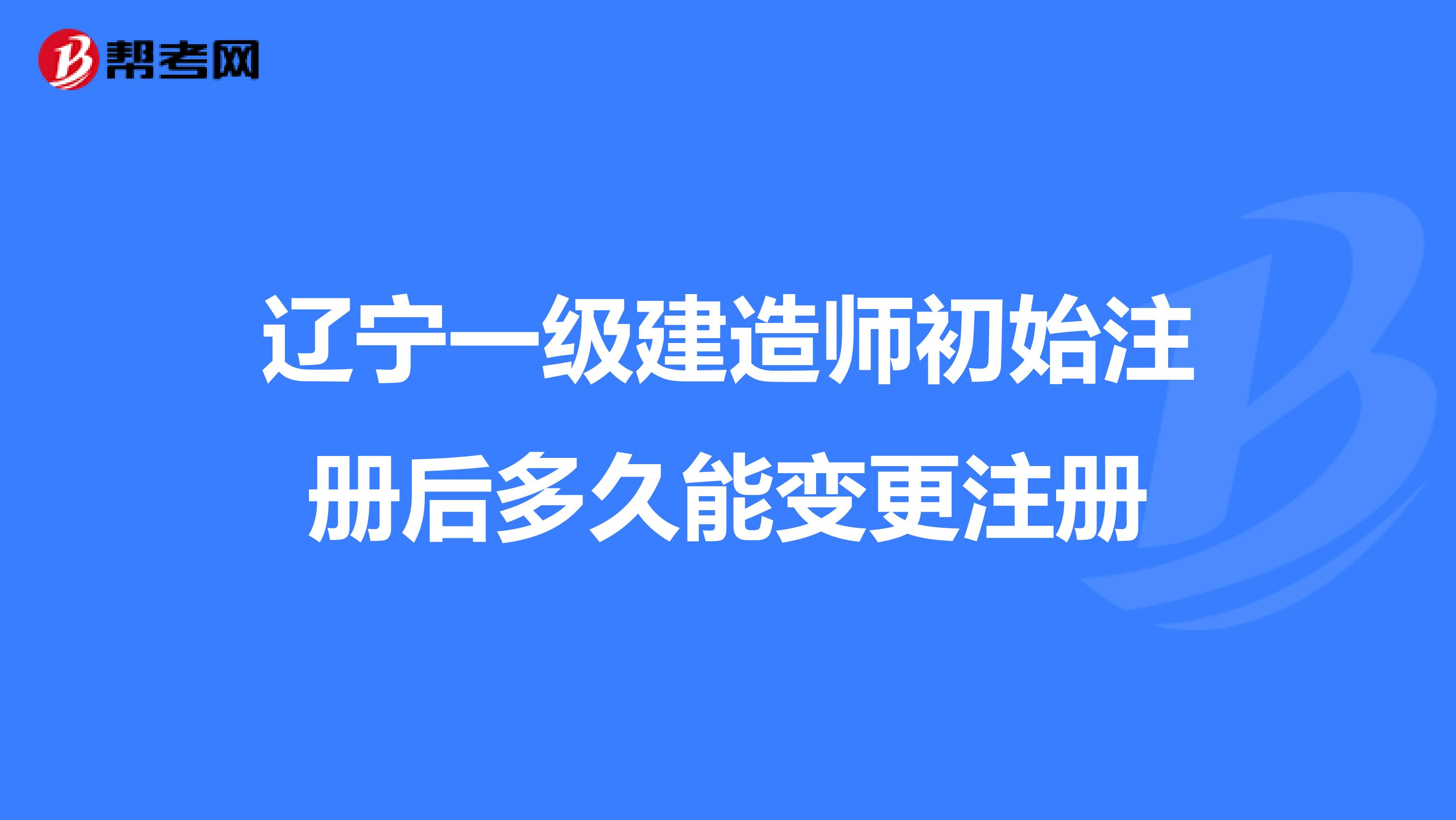 辽宁一级建造师初始注册后多久能变更注册