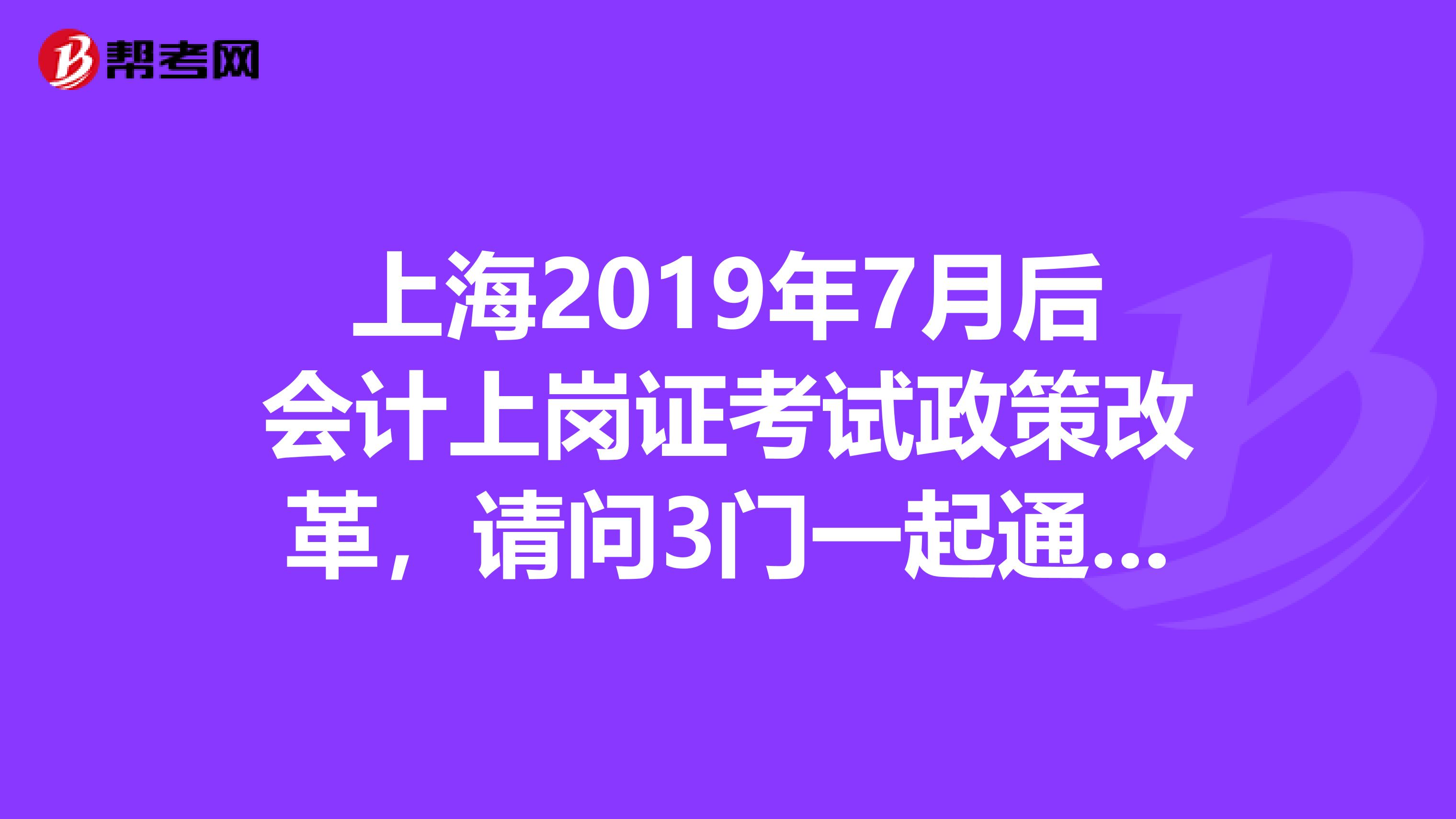 上海2019年7月后会计上岗证考试政策改革，请问3门一起通过是什么意思呢谢谢。