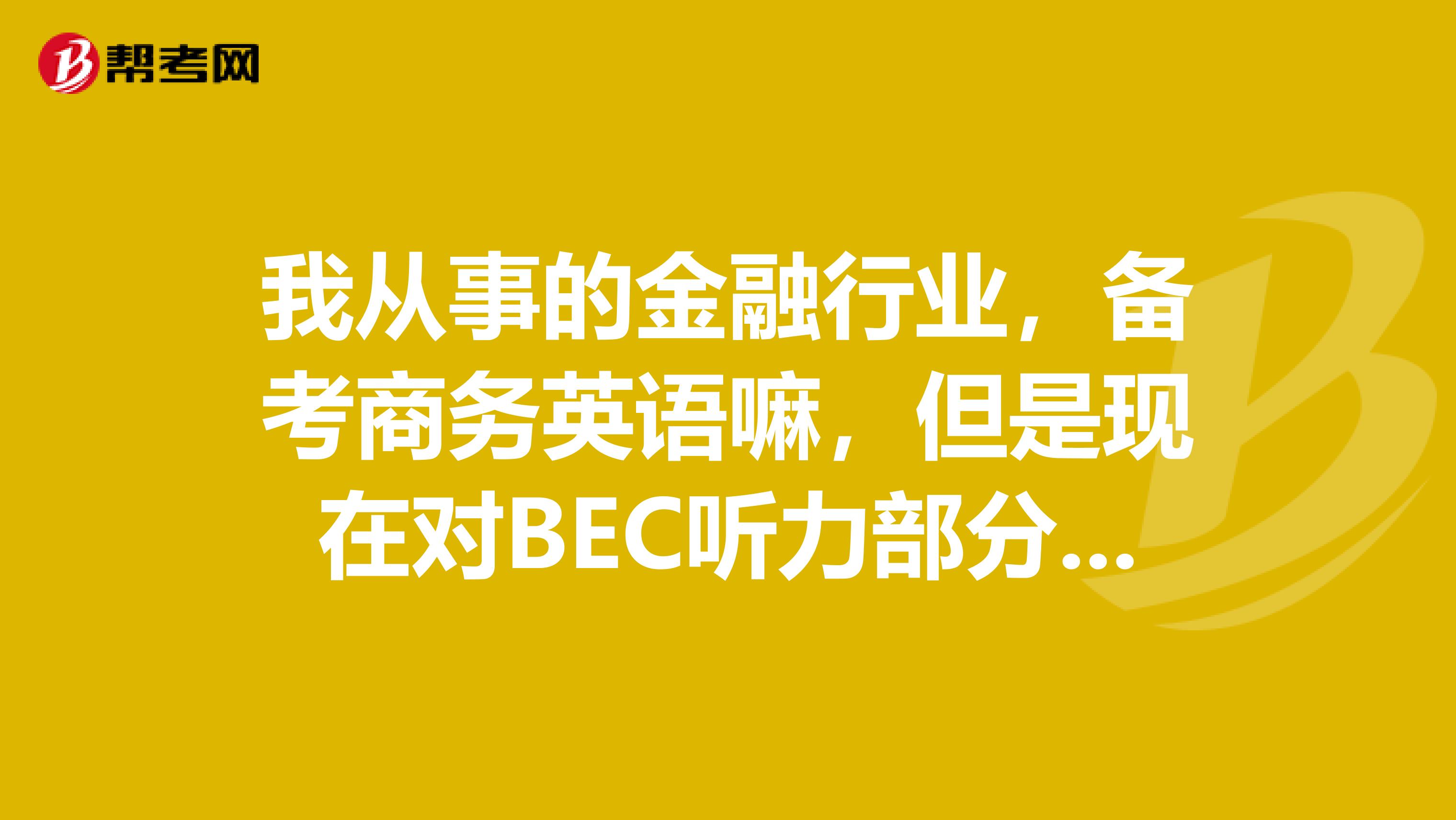 我从事的金融行业,备考商务英语嘛,但是现在对BEC听力部分的常用到的词汇记得不是很全,谁能说一下