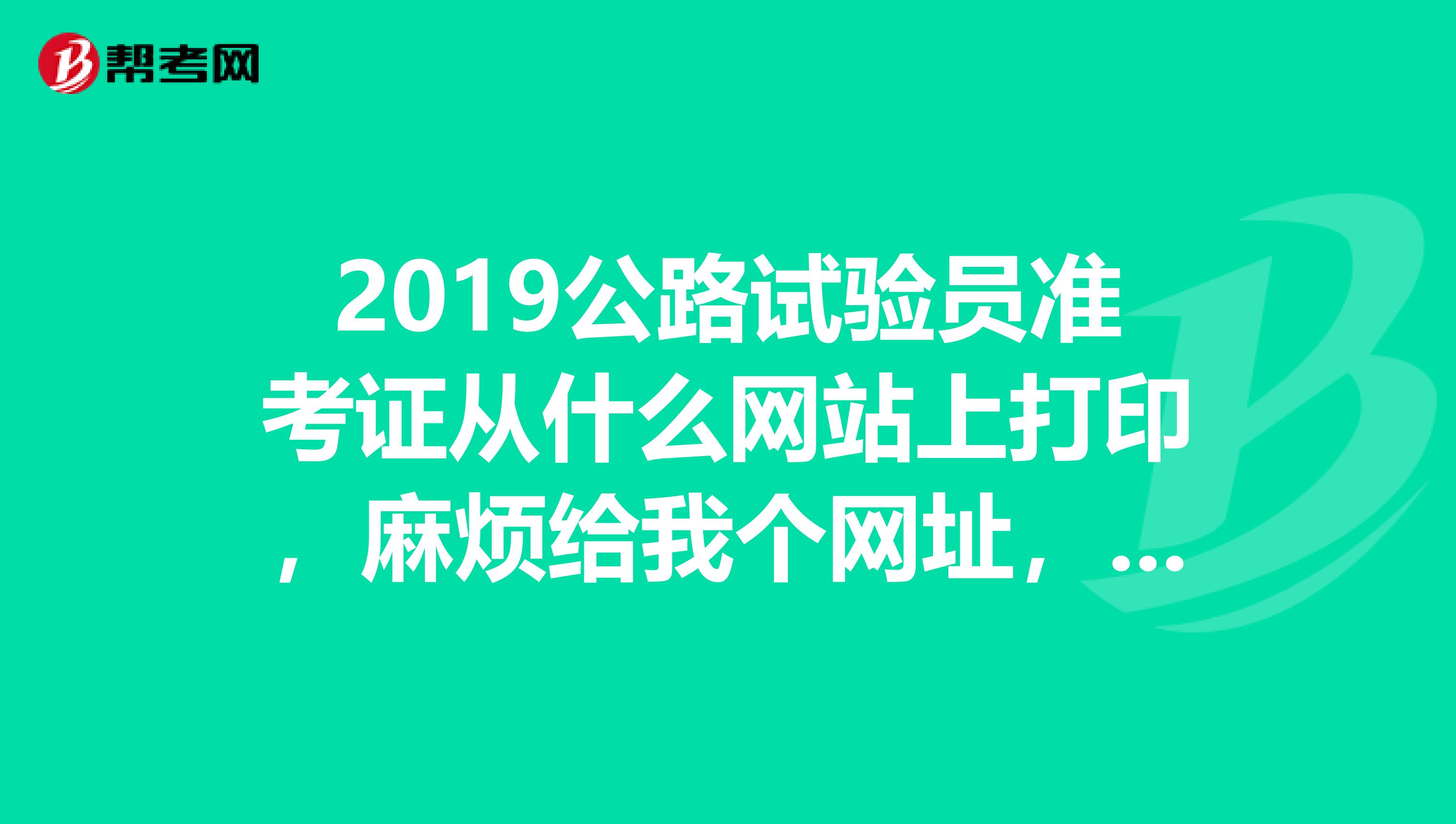2019公路试验员准考证从什么网站上打印,麻烦给我个网址,谢谢各位。