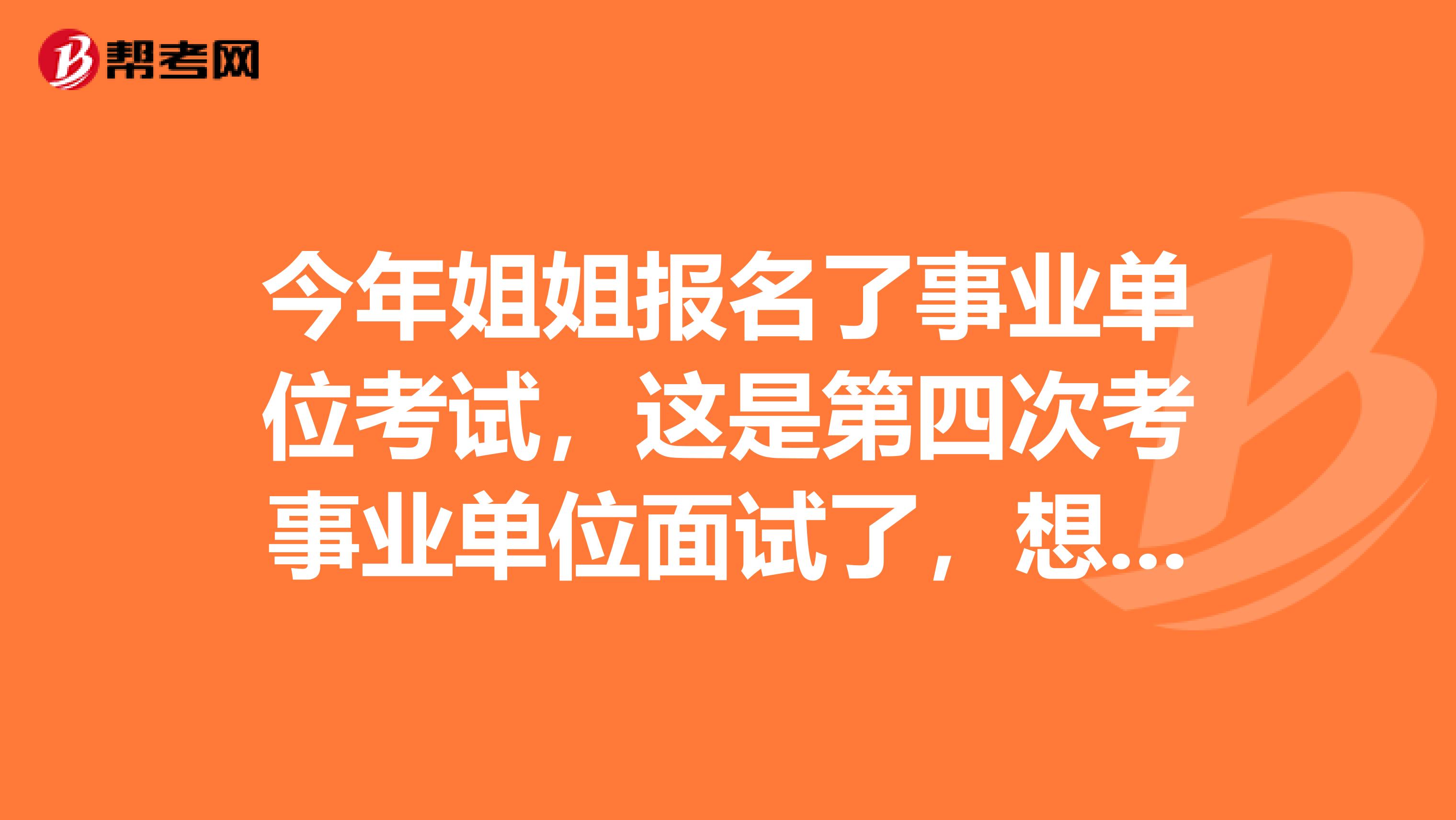 今年姐姐报名了事业单位考试，这是第四次考事业单位面试了，想问一下大家有没有什么技巧啊？