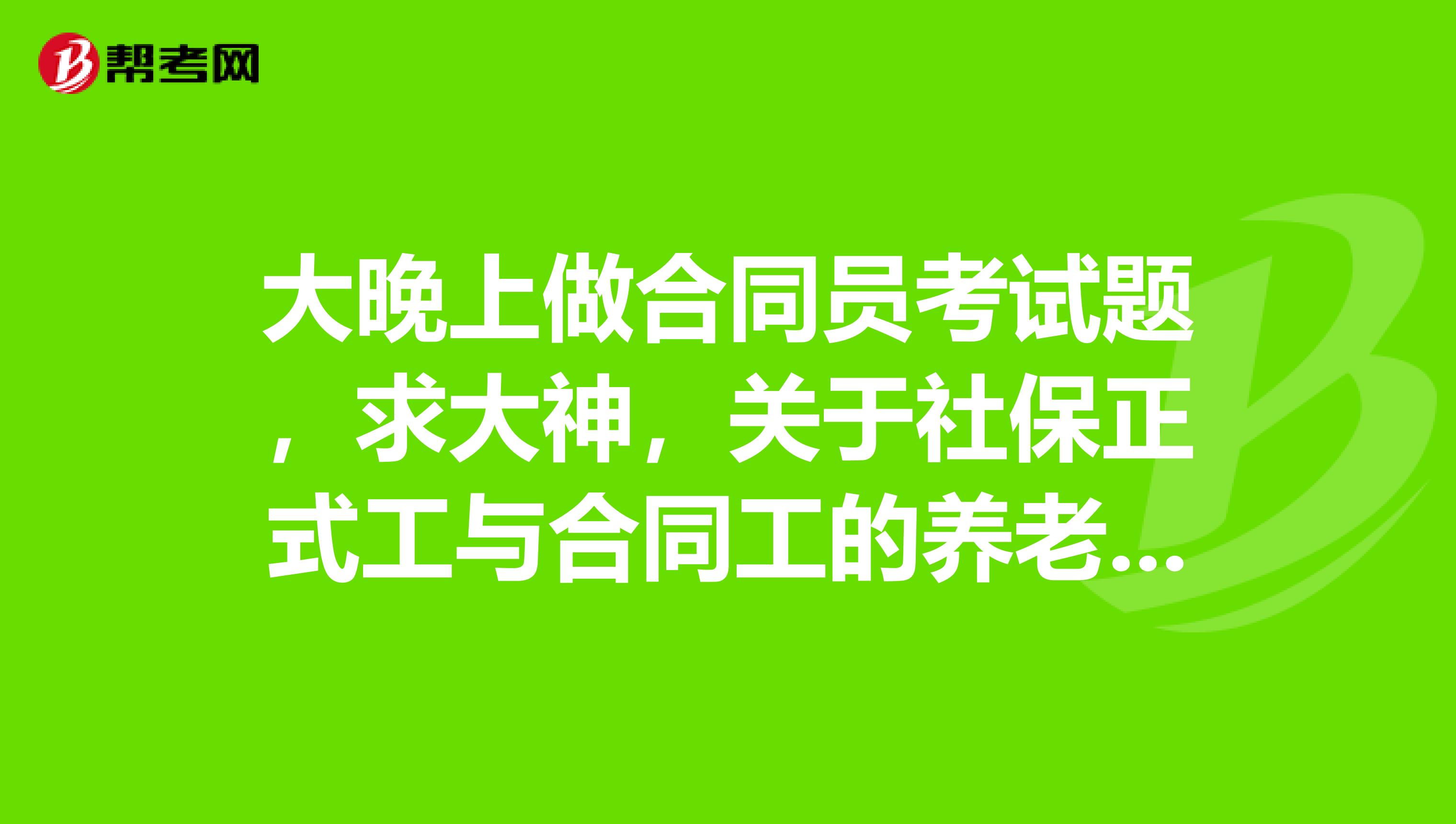 大晚上做合同员考试题,求大神,关于社保正式工与合同工的养老保险有什么差别。