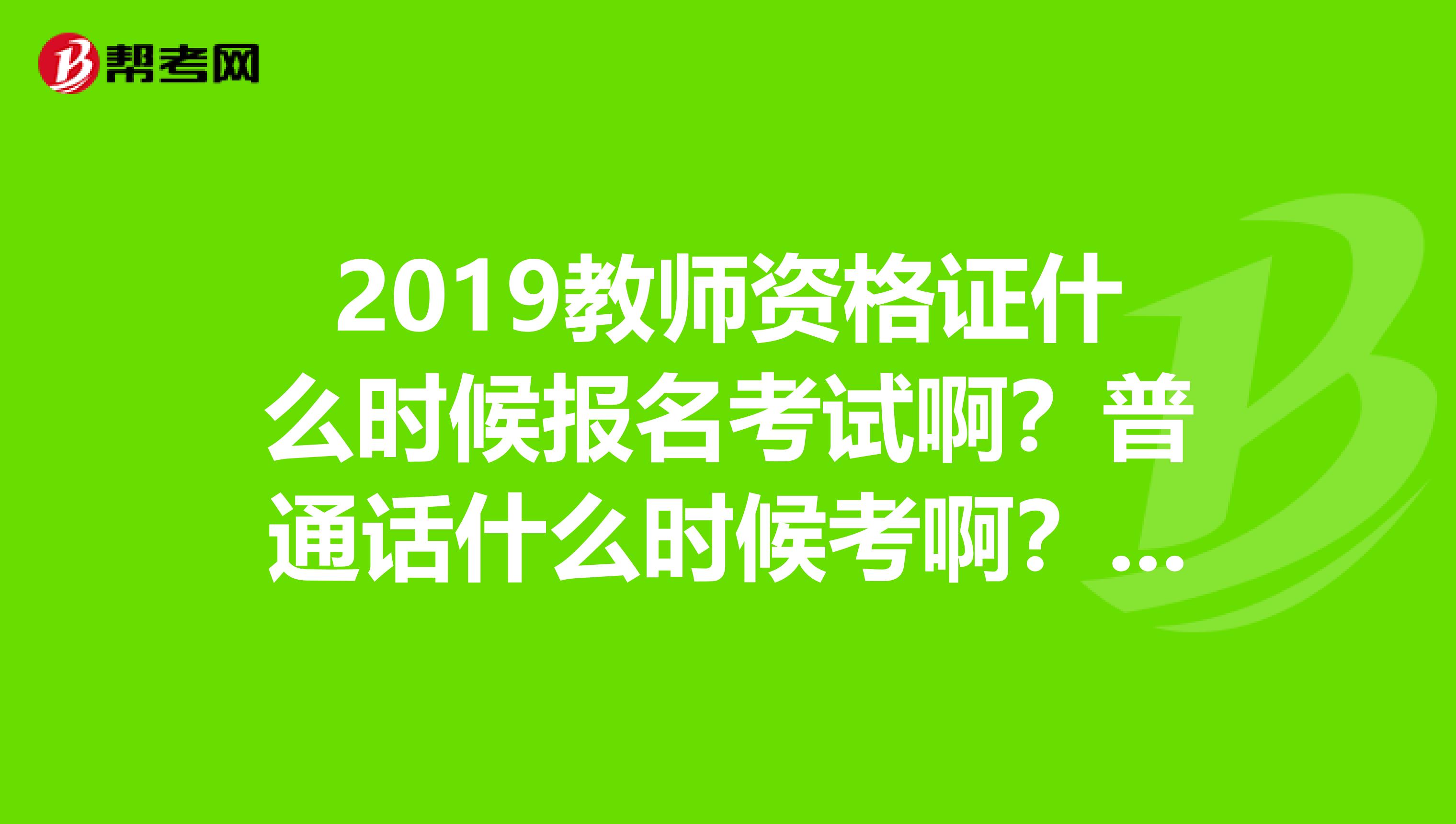 2019教师资格证什么时候报名考试啊?普通话什么时候考啊?在哪里报名考普通话啊?都考什么啊?