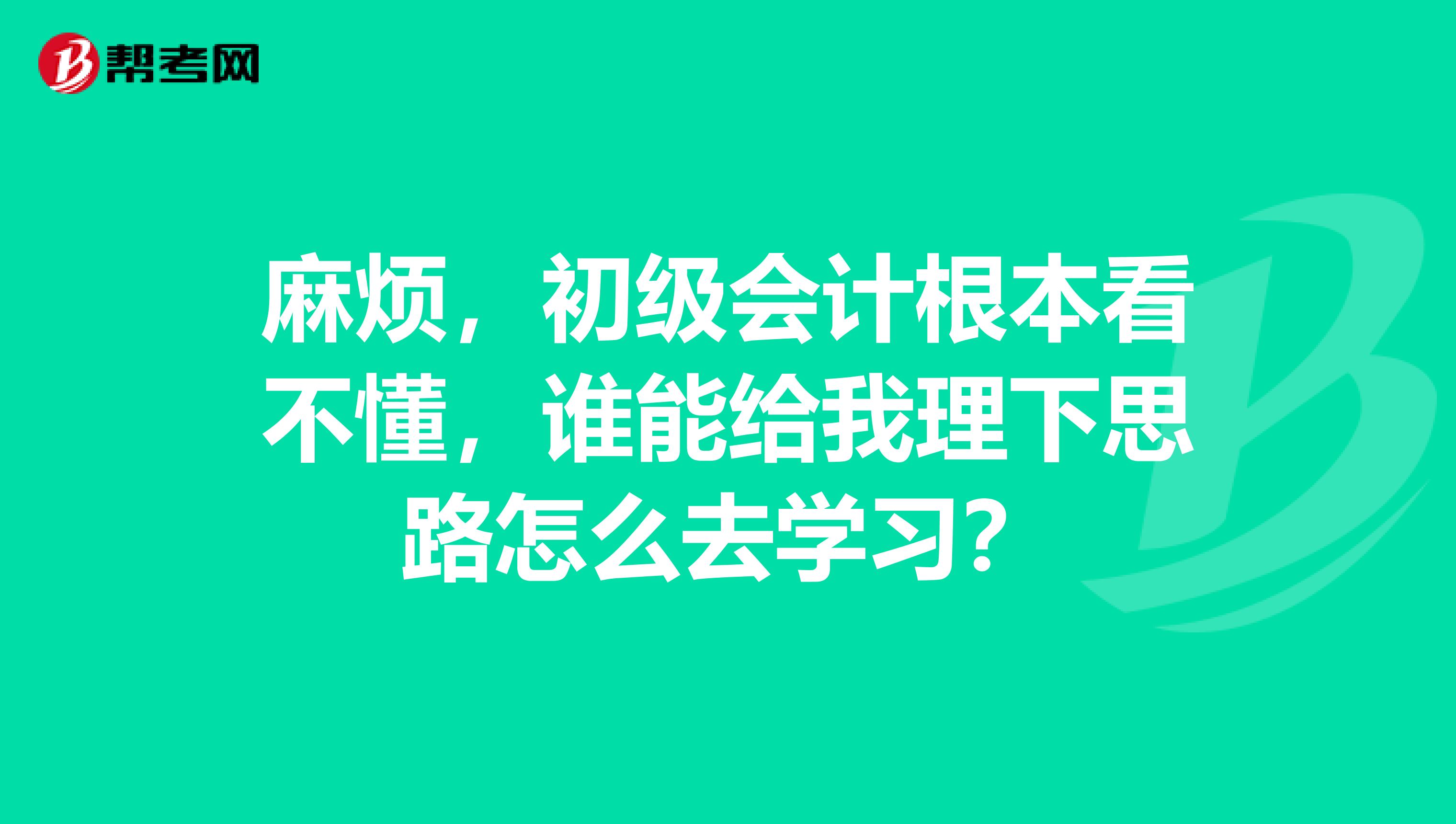 麻烦，初级会计根本看不懂，谁能给我理下思路怎么去学习？