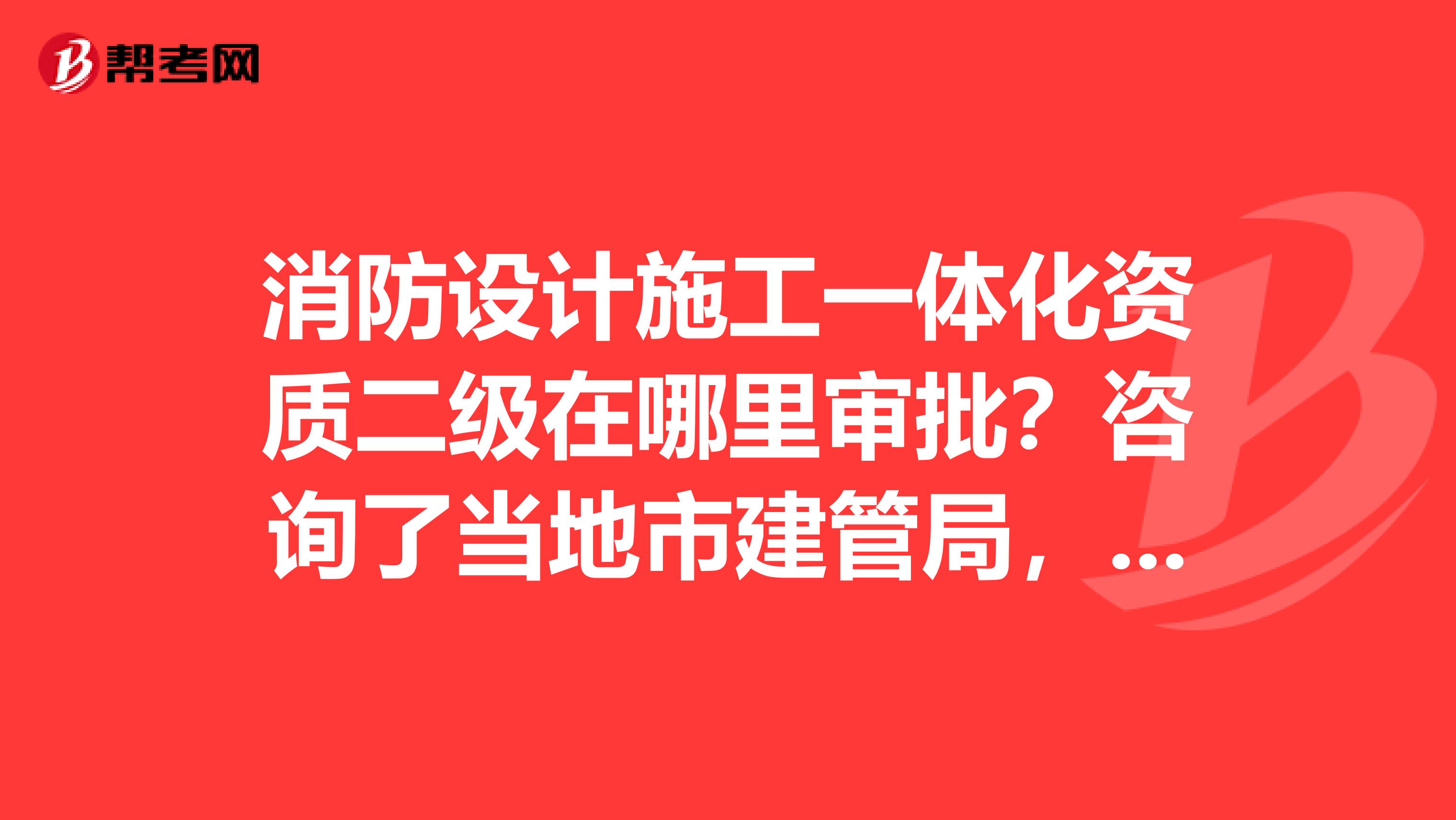 消防设计施工一体化资质二级在哪里审批?咨询了当地市建管局,他们只能受理专业承包资质消防施工安装资质