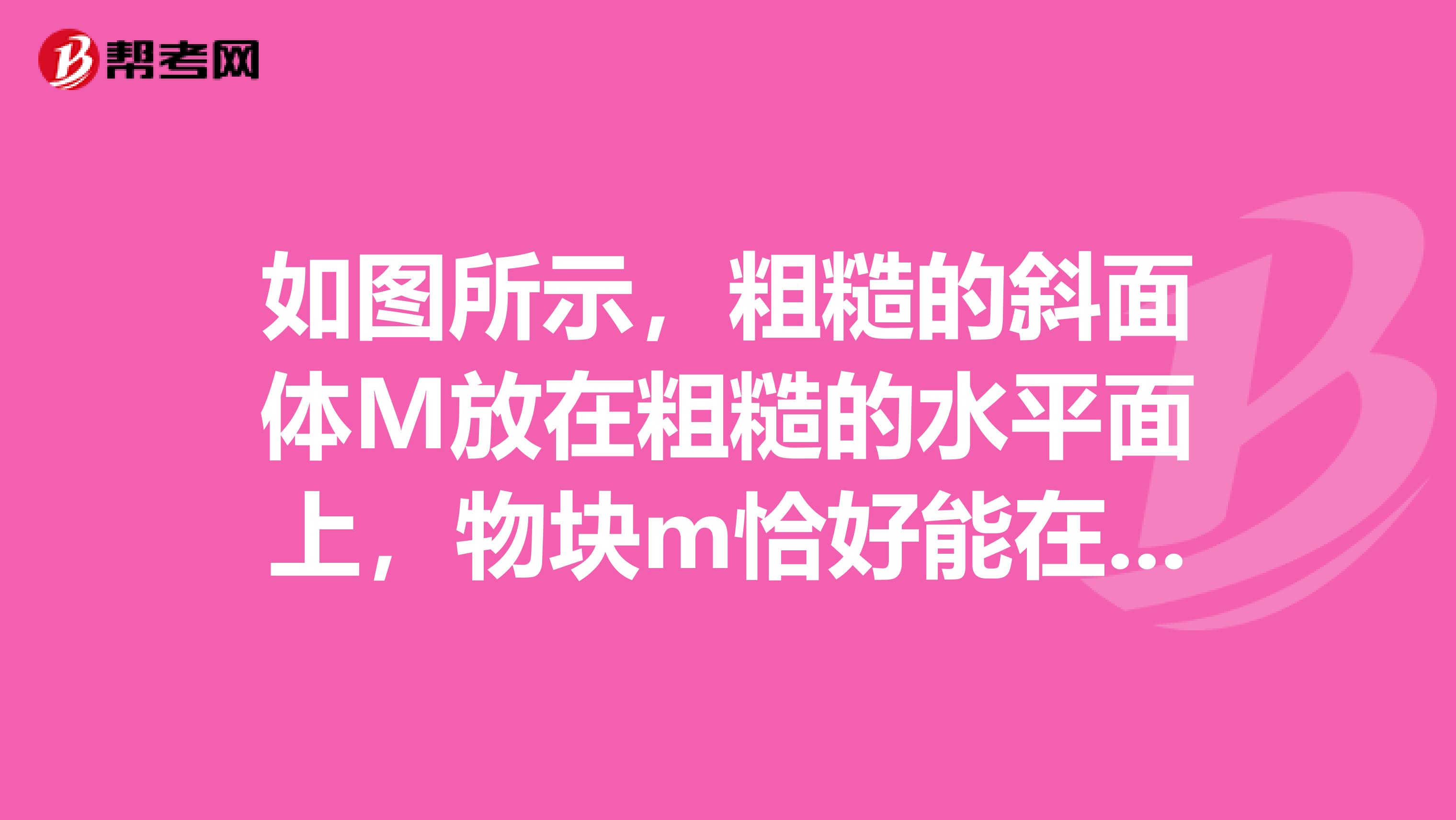 如图所示,粗糙的斜面体M放在粗糙的水平面上,物块m恰好能在斜面体上沿斜面匀速下滑,斜面体静止不动,