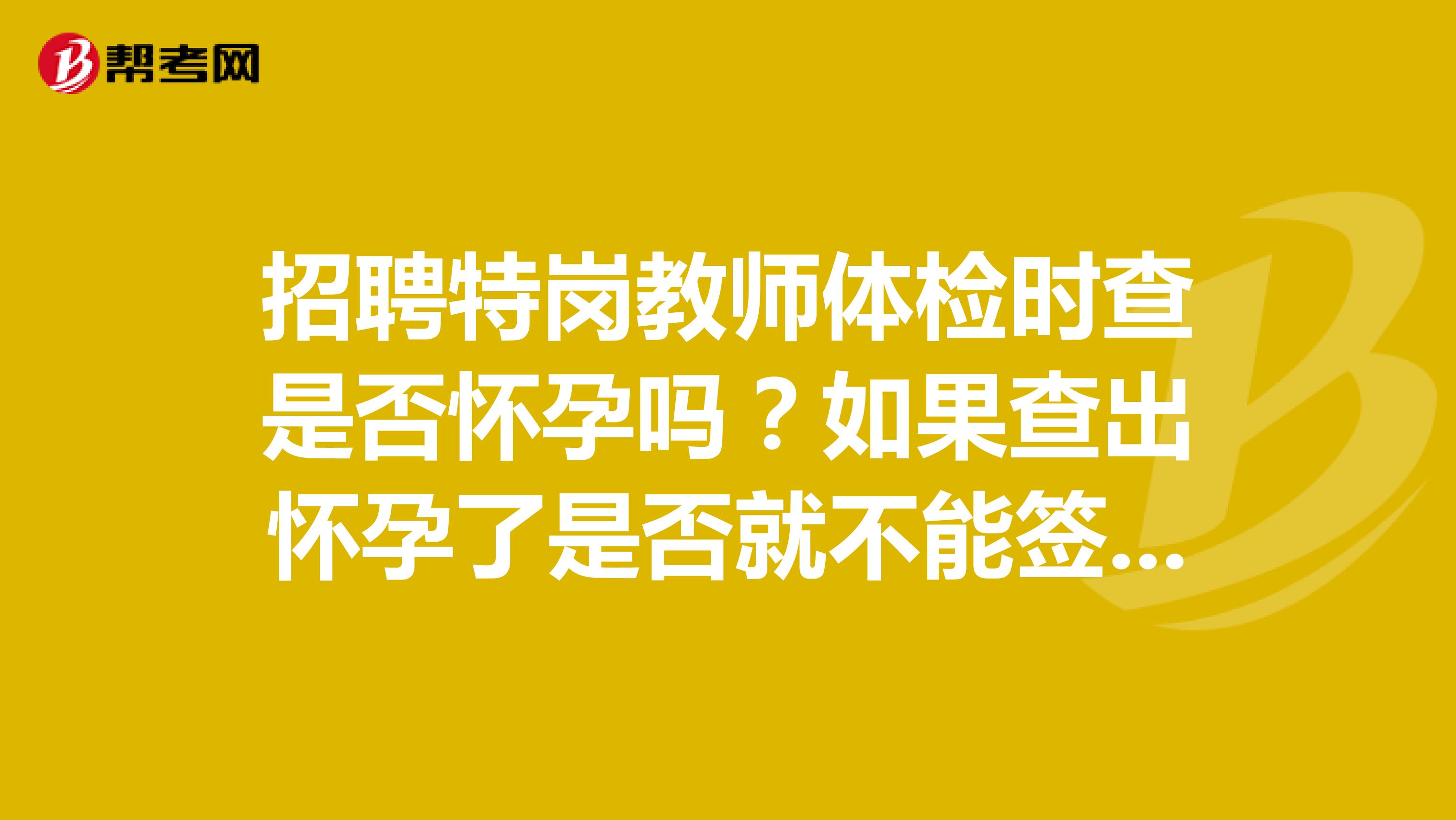 招聘特岗教师体检时查是否怀孕吗？如果查出怀孕了是否就不能签约了。谢谢