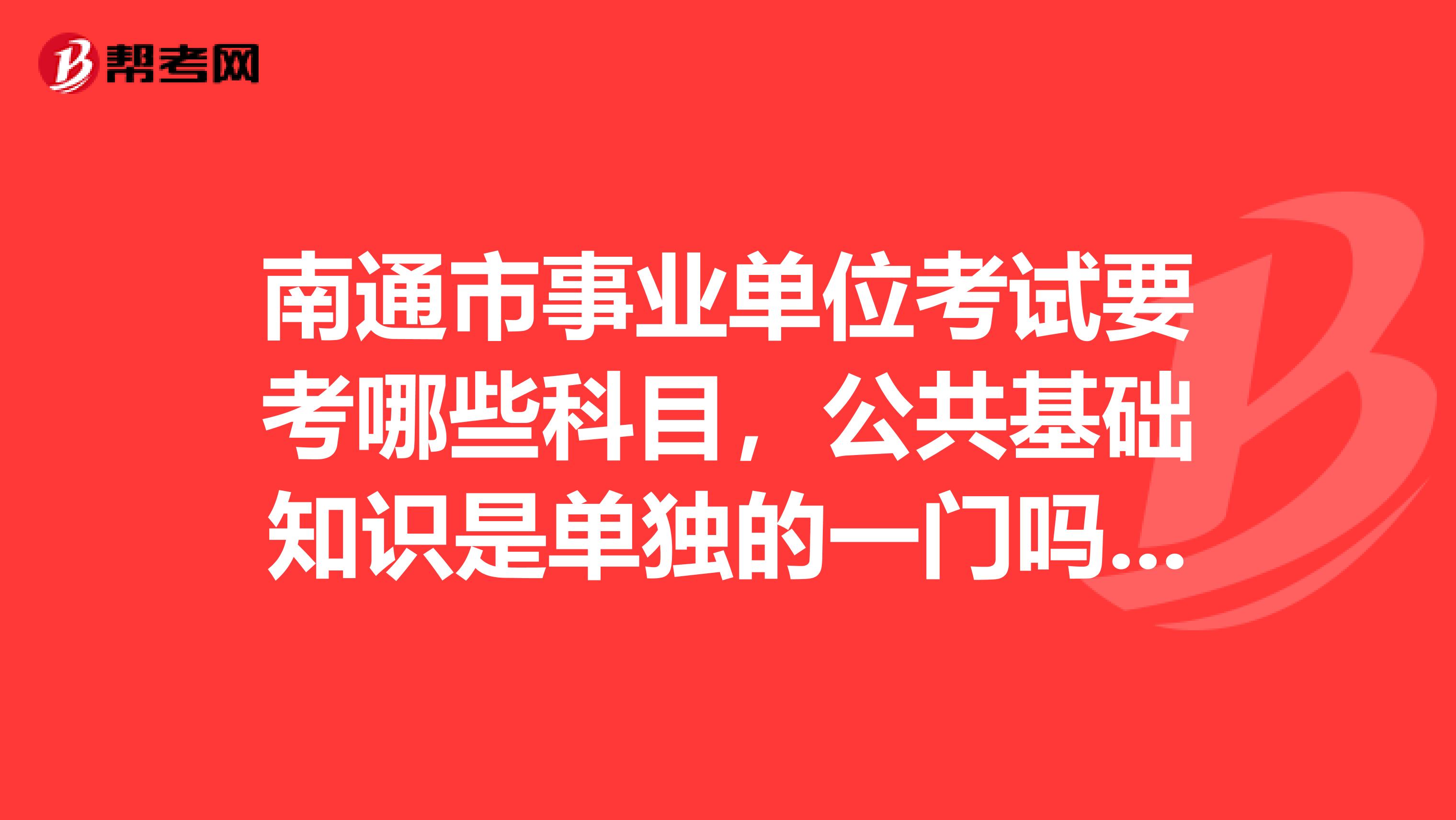 南通市事业单位考试要考哪些科目,公共基础知识是单独的一门吗?教育加试的题型有哪些?