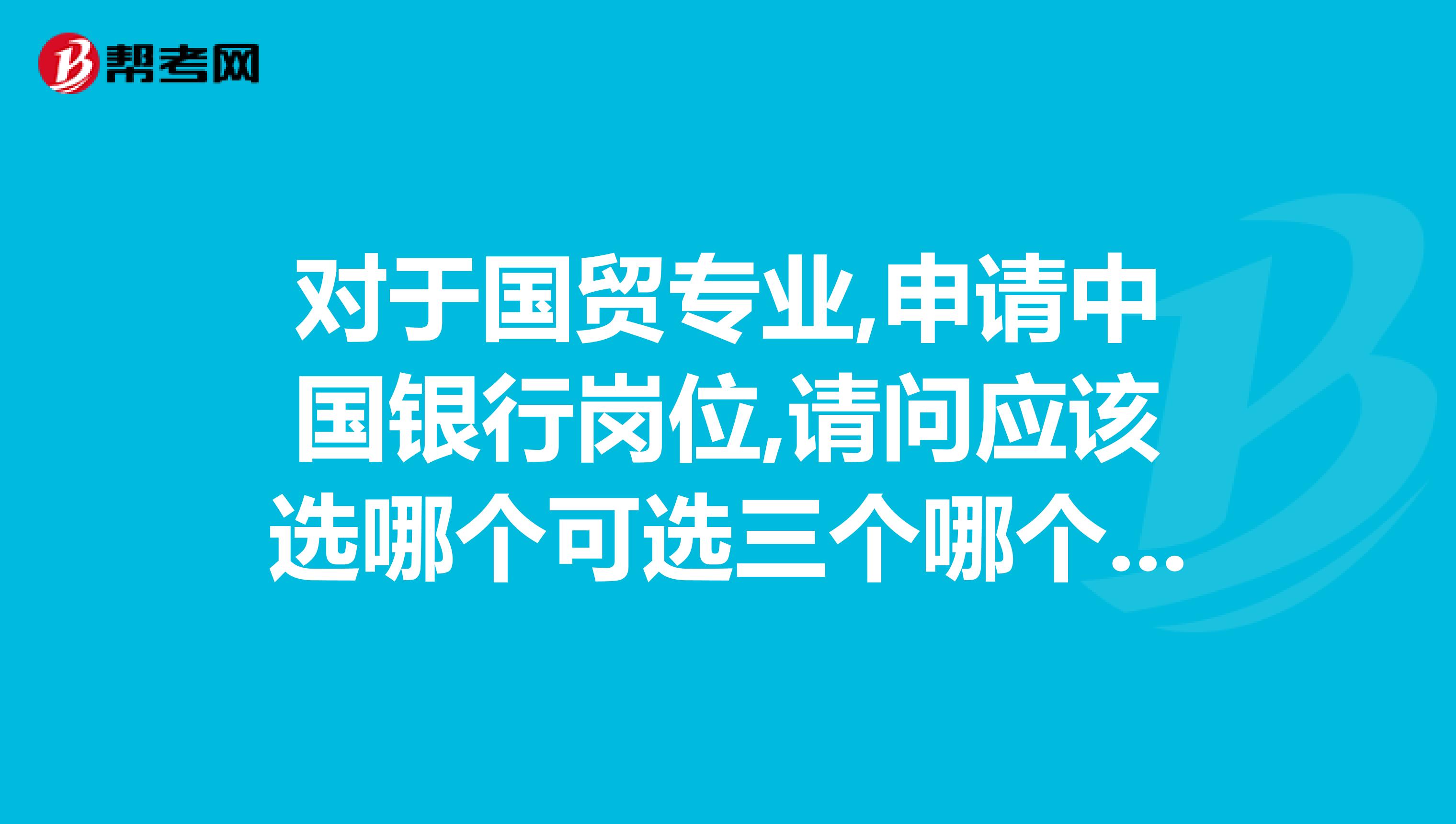 对于国贸专业,申请中国银行岗位,请问应该选哪个可选三个哪个最重要急需,哪位知道的帮帮忙,谢谢了
