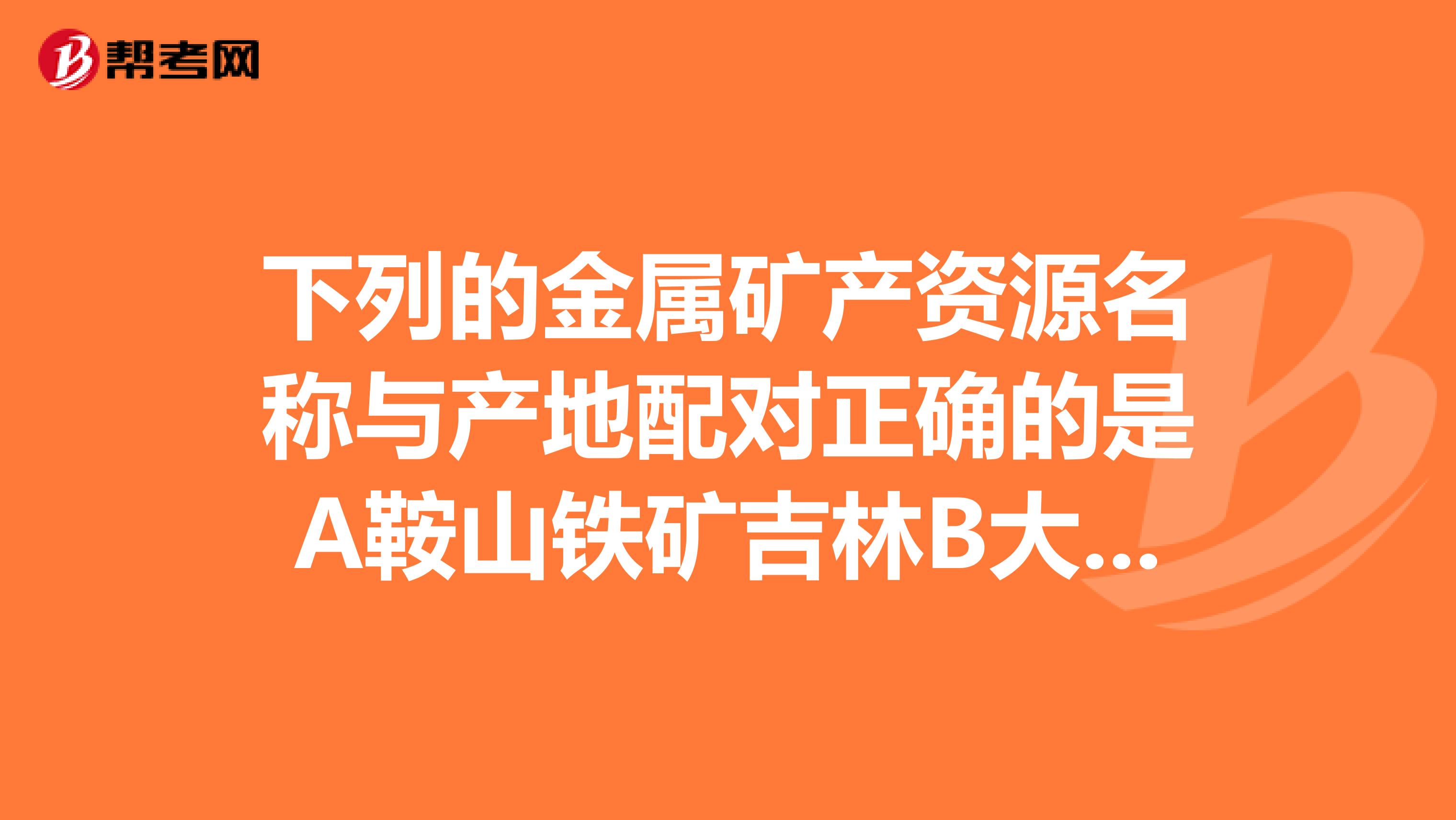下列的金属矿产资源名称与产地配对正确的是A鞍山铁矿吉林B大余钨矿江西C个