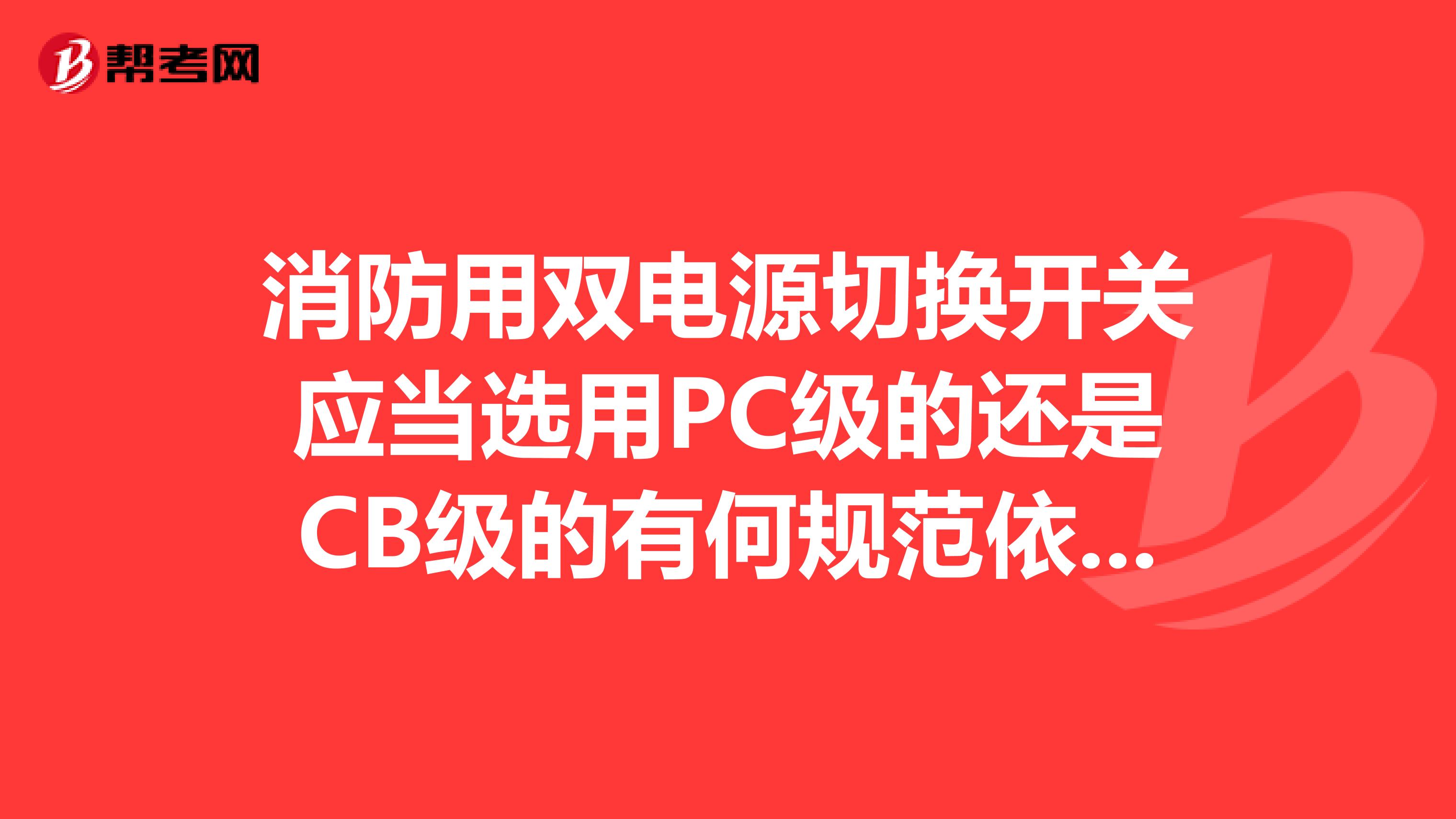 消防用双电源切换开关应当选用PC级的还是CB级的有何规范依据望各位大仙指点,跪谢
