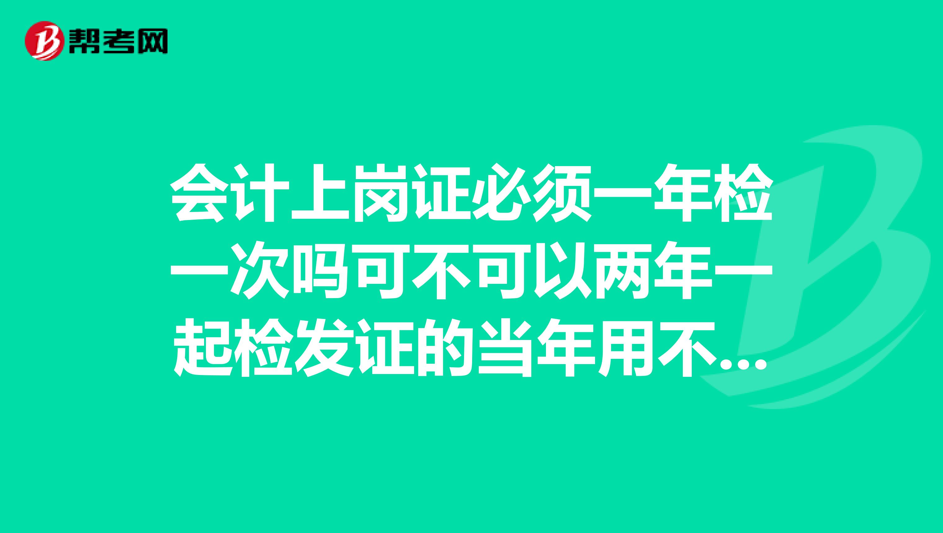 会计上岗证必须一年检一次吗可不可以两年一起检发证的当年用不用检啊