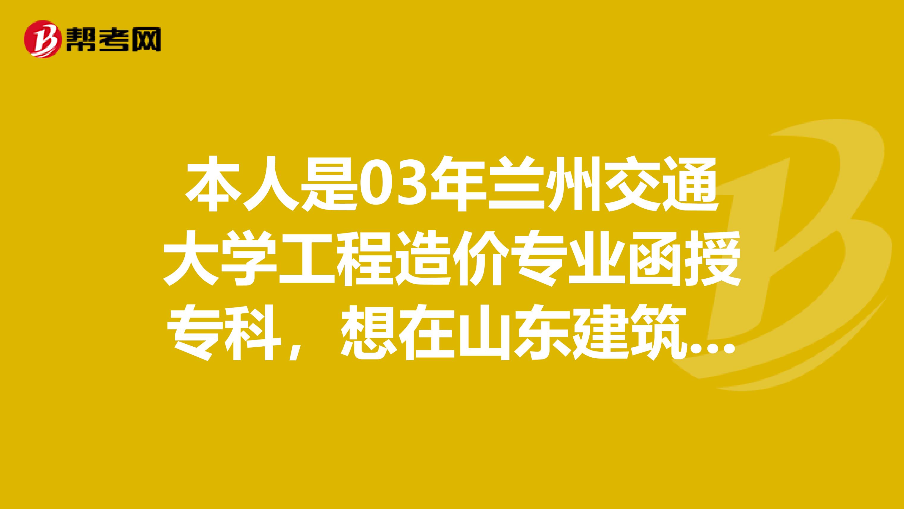 本人是03年兰州交通大学工程造价专业函授专科,想在山东建筑工程大学专升本