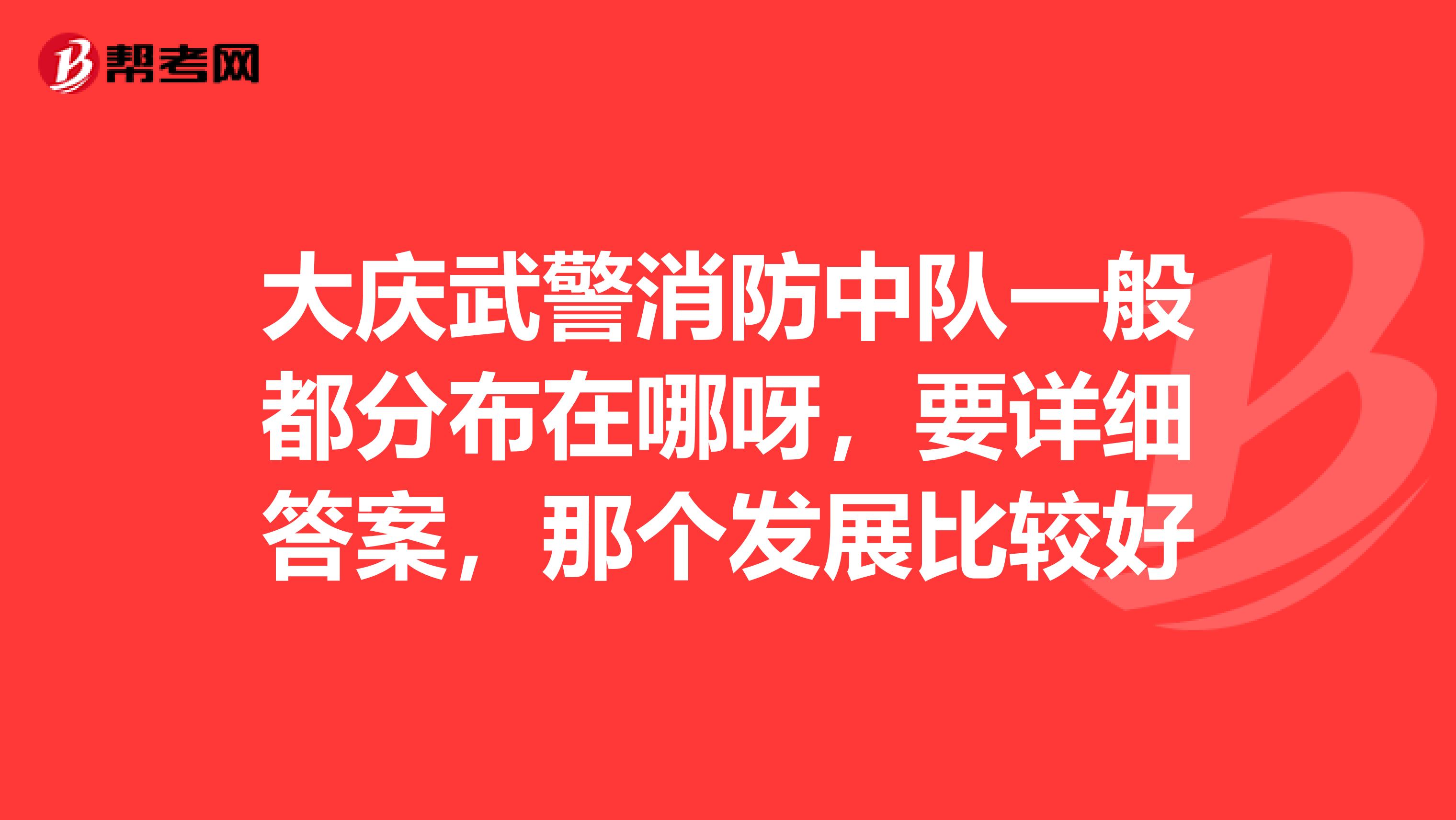 大庆武警消防中队一般都分布在哪呀,要详细答案,那个发展比较好