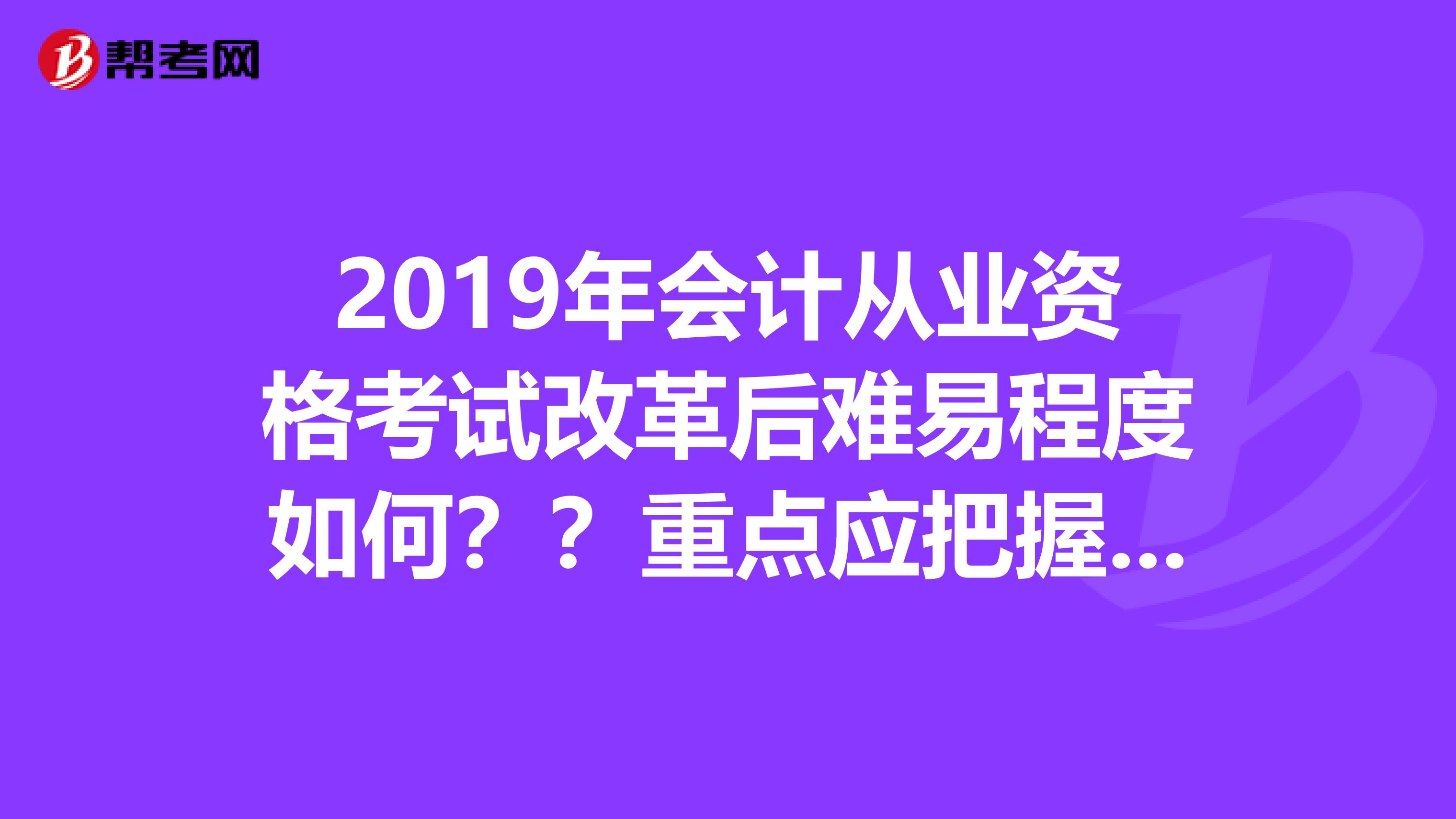 2019年会计从业资格考试改革后难易程度如何??重点应把握哪里??电算化已过,求剩下两科复习策略