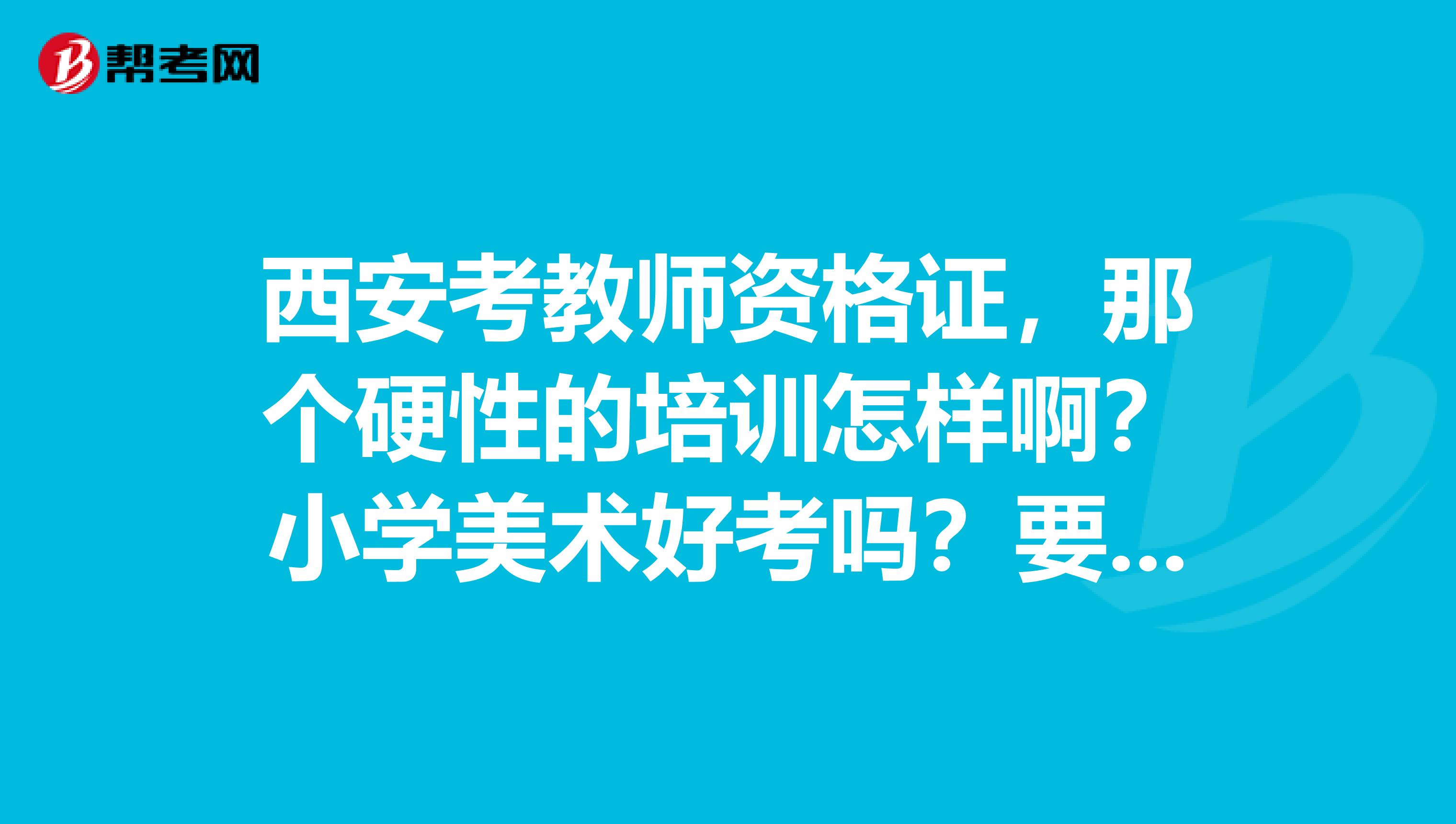 西安考教师资格证,那个硬性的培训怎样啊?小学美术好考吗?要考小学美术的话都考什么呢?谁考过的告诉我