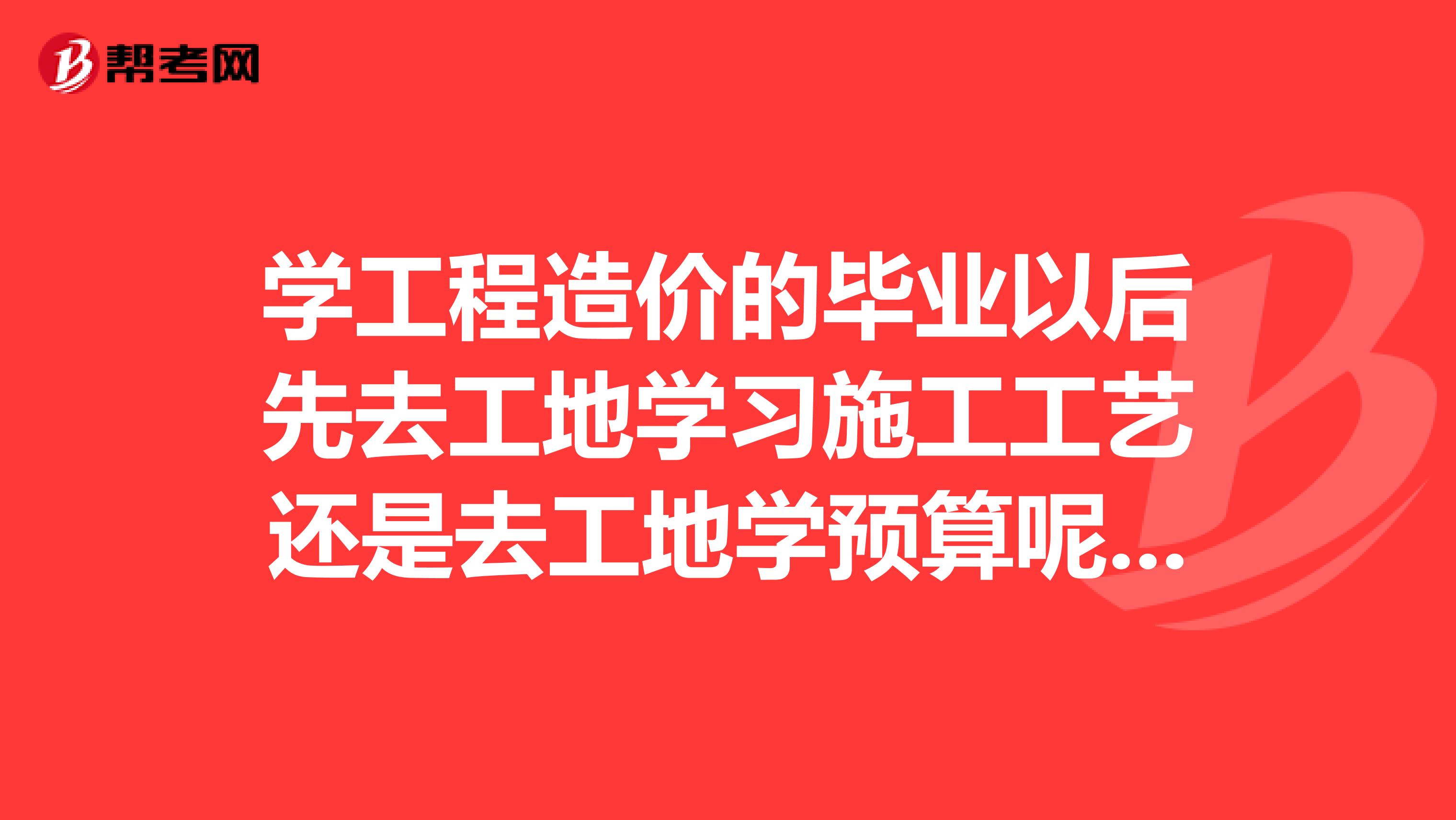 学工程造价的毕业以后先去工地学习施工工艺还是去工地学预算呢?还是直接干预算?我是男生。