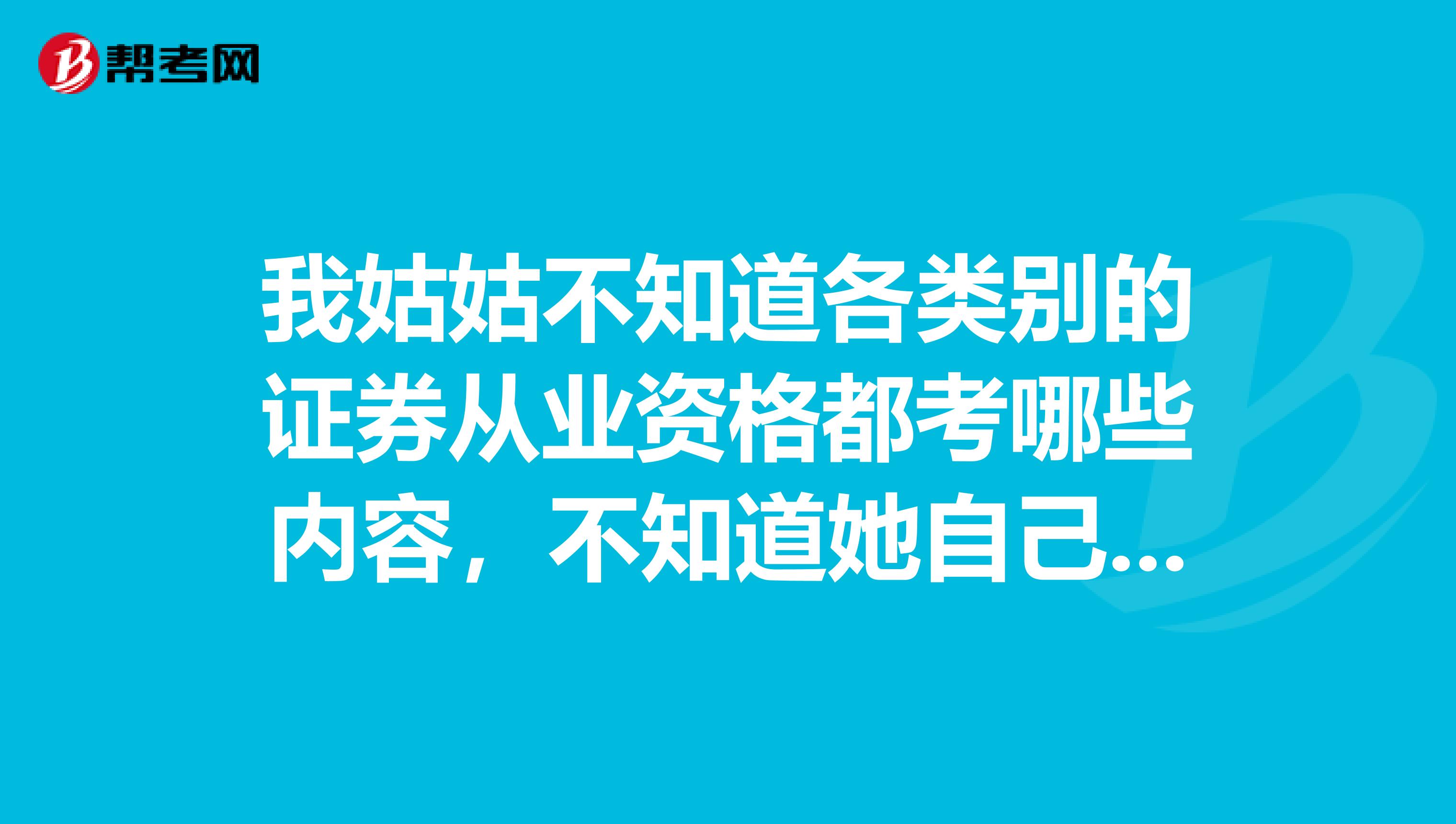 我姑姑不知道各类别的证券从业资格都考哪些内容,不知道她自己是否有能力去考,哈哈哈,拜托我问问。
