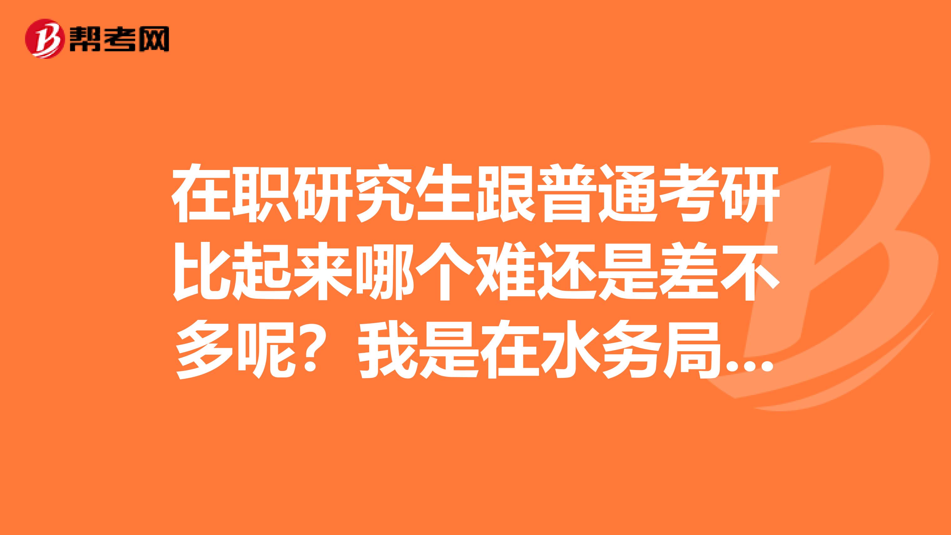 在职研究生跟普通考研比起来哪个难还是差不多呢?我是在水务局上班的