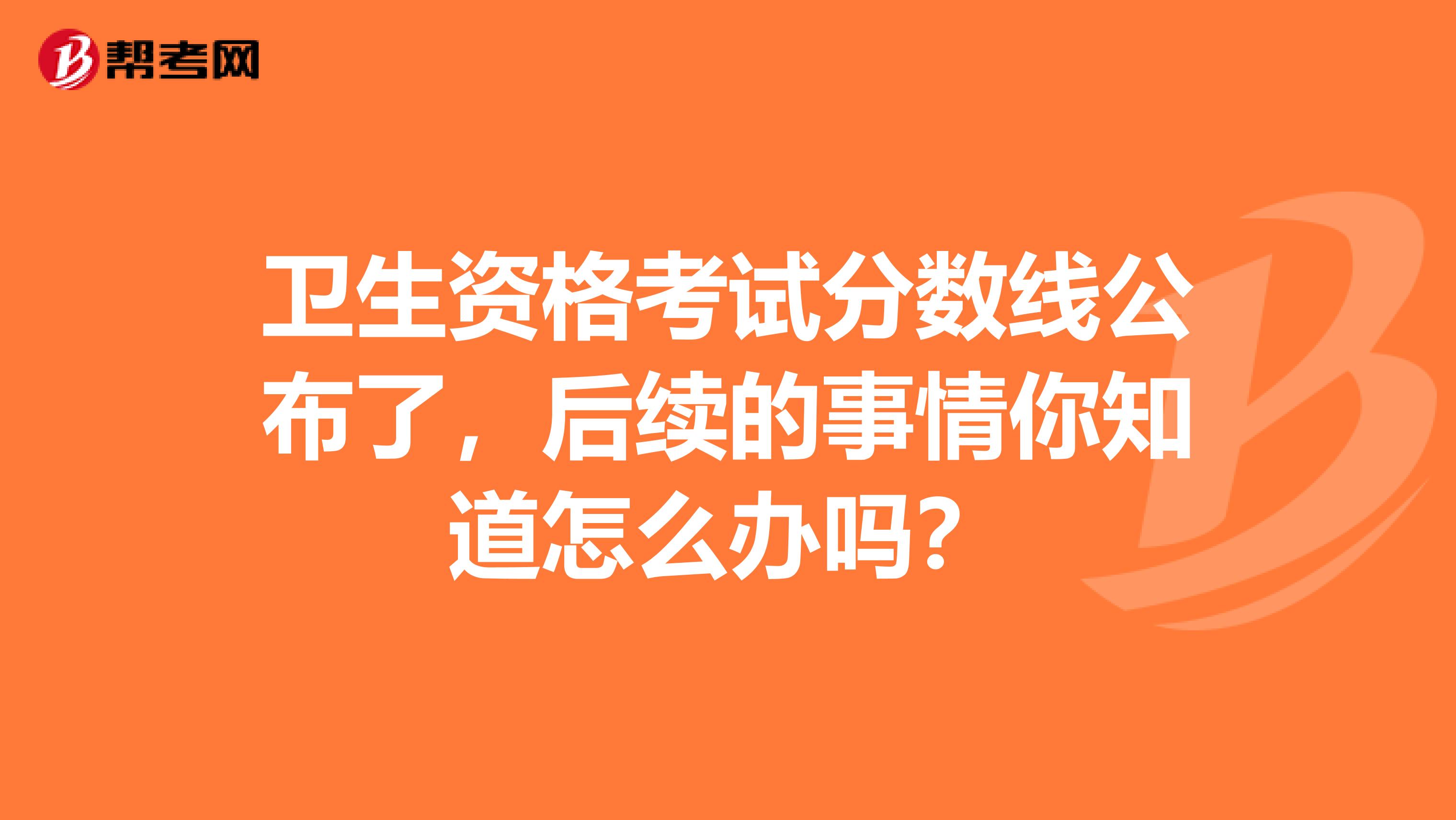 卫生资格考试分数线公布了，后续的事情你知道怎么办吗？