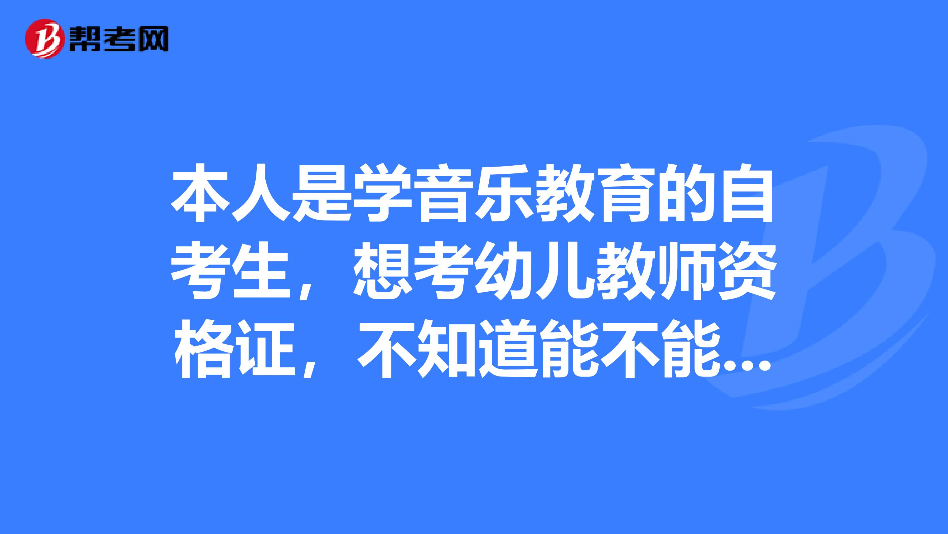 本人是学音乐教育的自考生,想考幼儿教师资格证,不知道能不能报的