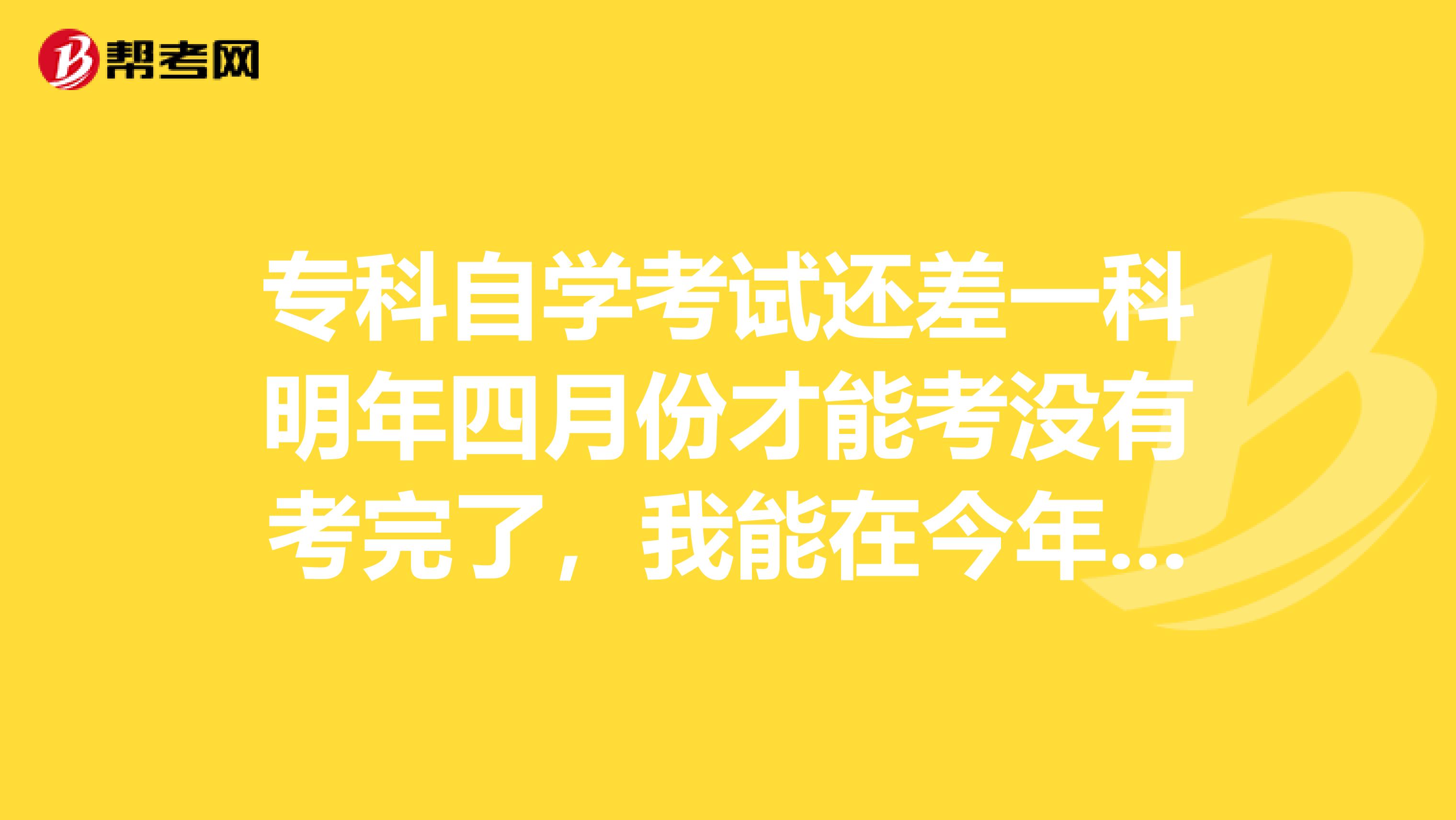 专科自学考试还差一科明年四月份才能考没有考完了，我能在今年十一月份提前先申请毕业吗？