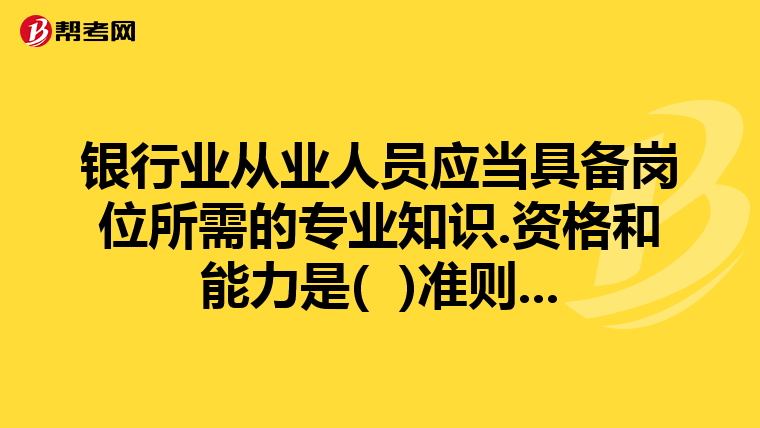 银行业从业人员应当具备岗位所需的专业知识.资格和能力是( )准则...