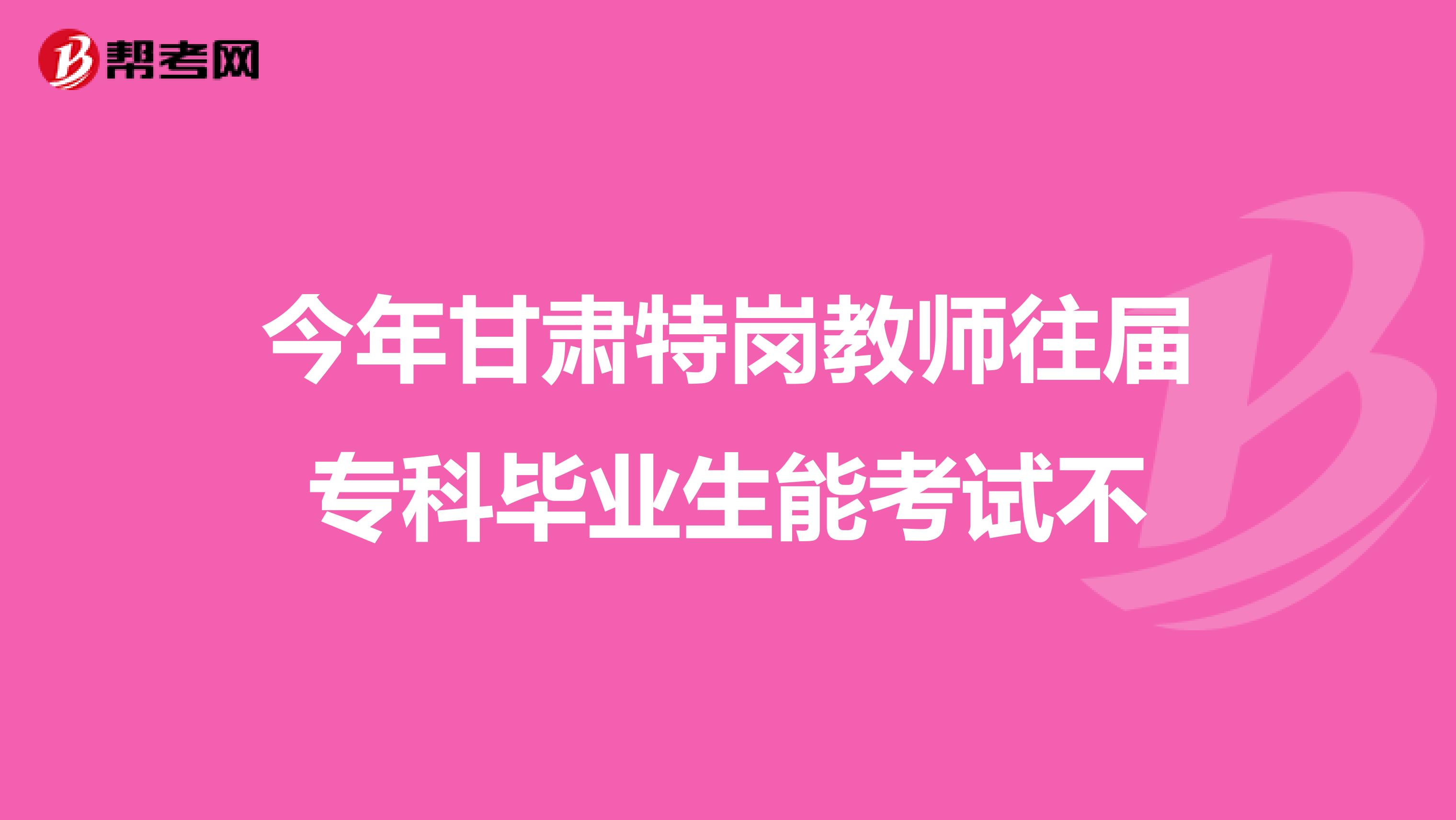 今年甘肃特岗教师往届专科毕业生能考试不