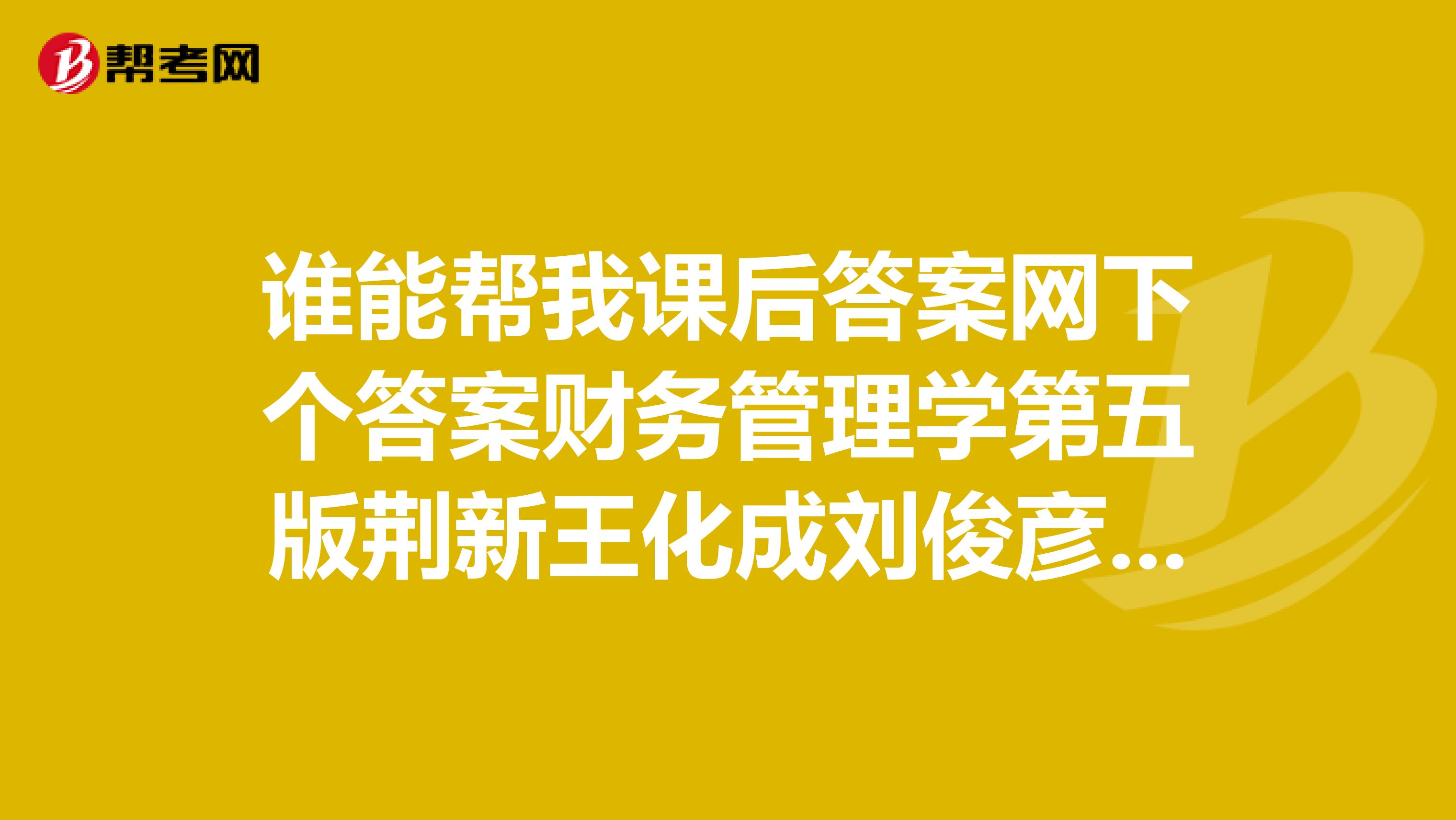 谁能帮我课后答案网下个答案财务管理学第五版荆新王化成刘俊彦著中国人民大学出版社十分感谢