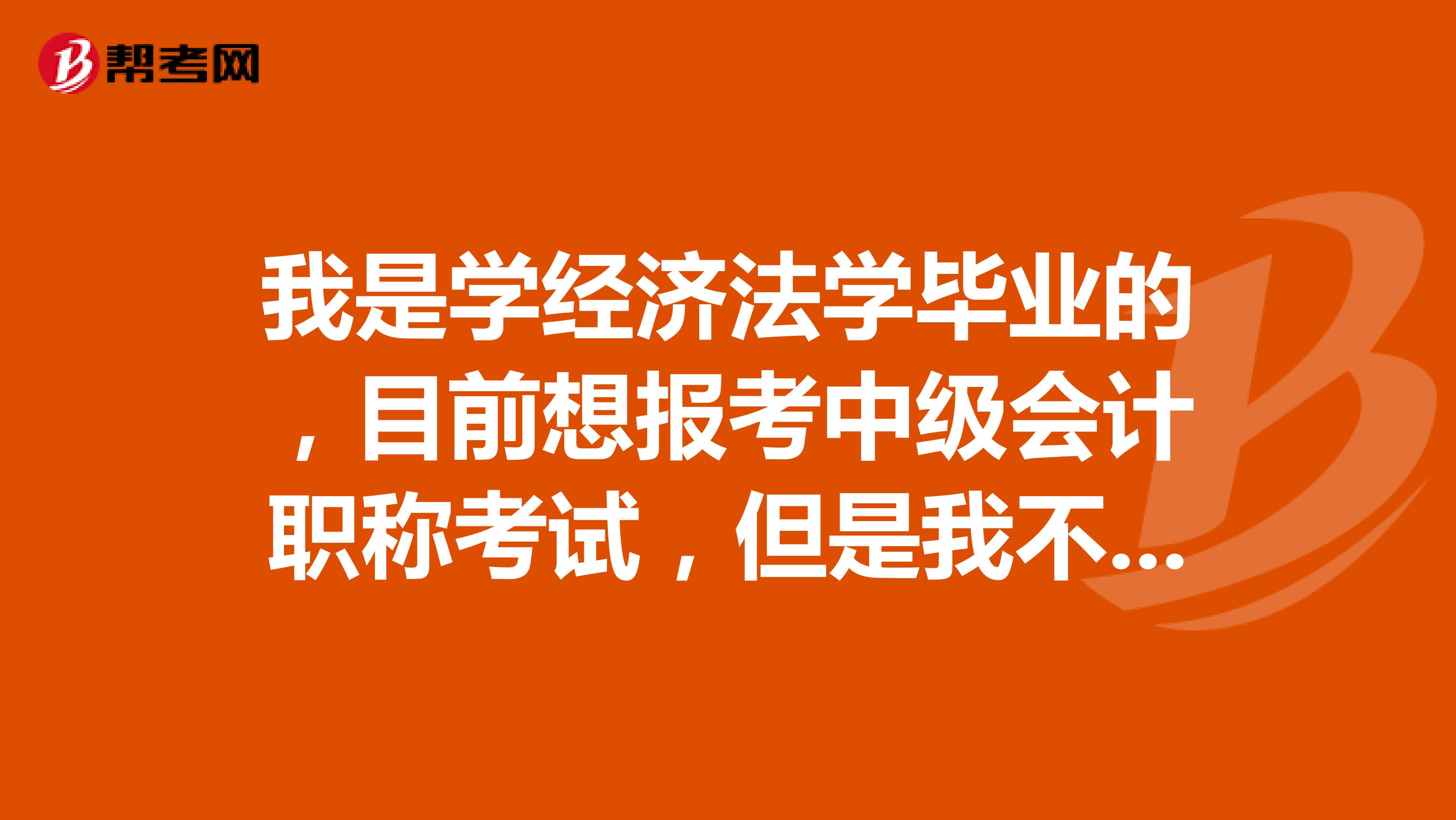 我是学经济法学毕业的，目前想报考中级会计职称考试，但是我不知道我的毕业年限是否满足要求，请问我能不能报考呢？