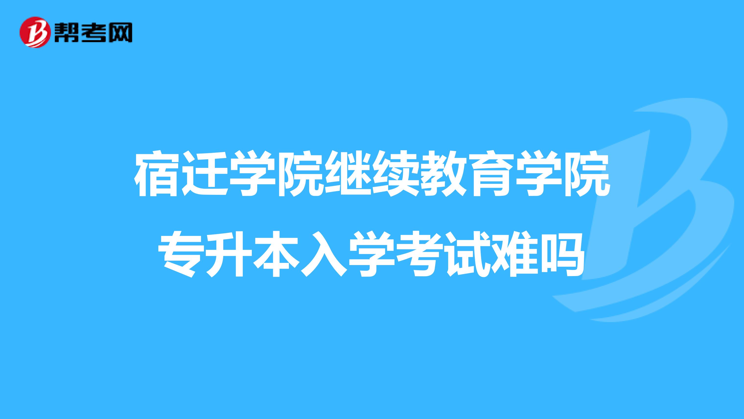 宿迁学院继续教育学院专升本入学考试难吗