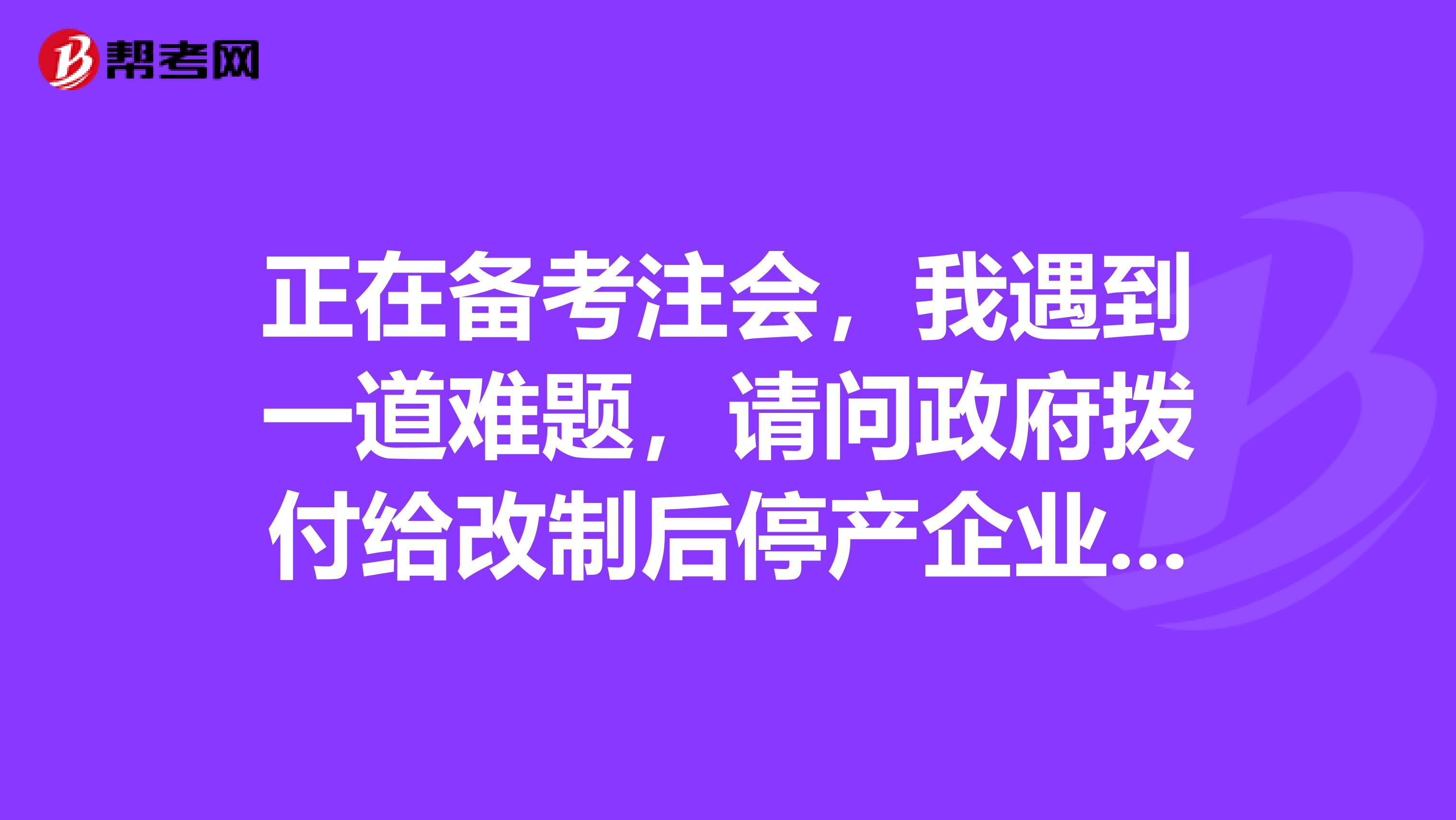 正在备考注会,我遇到一道难题,请问政府拨付给改制后停产企业的工资及费用的会计分录咱是怎么回事呀?