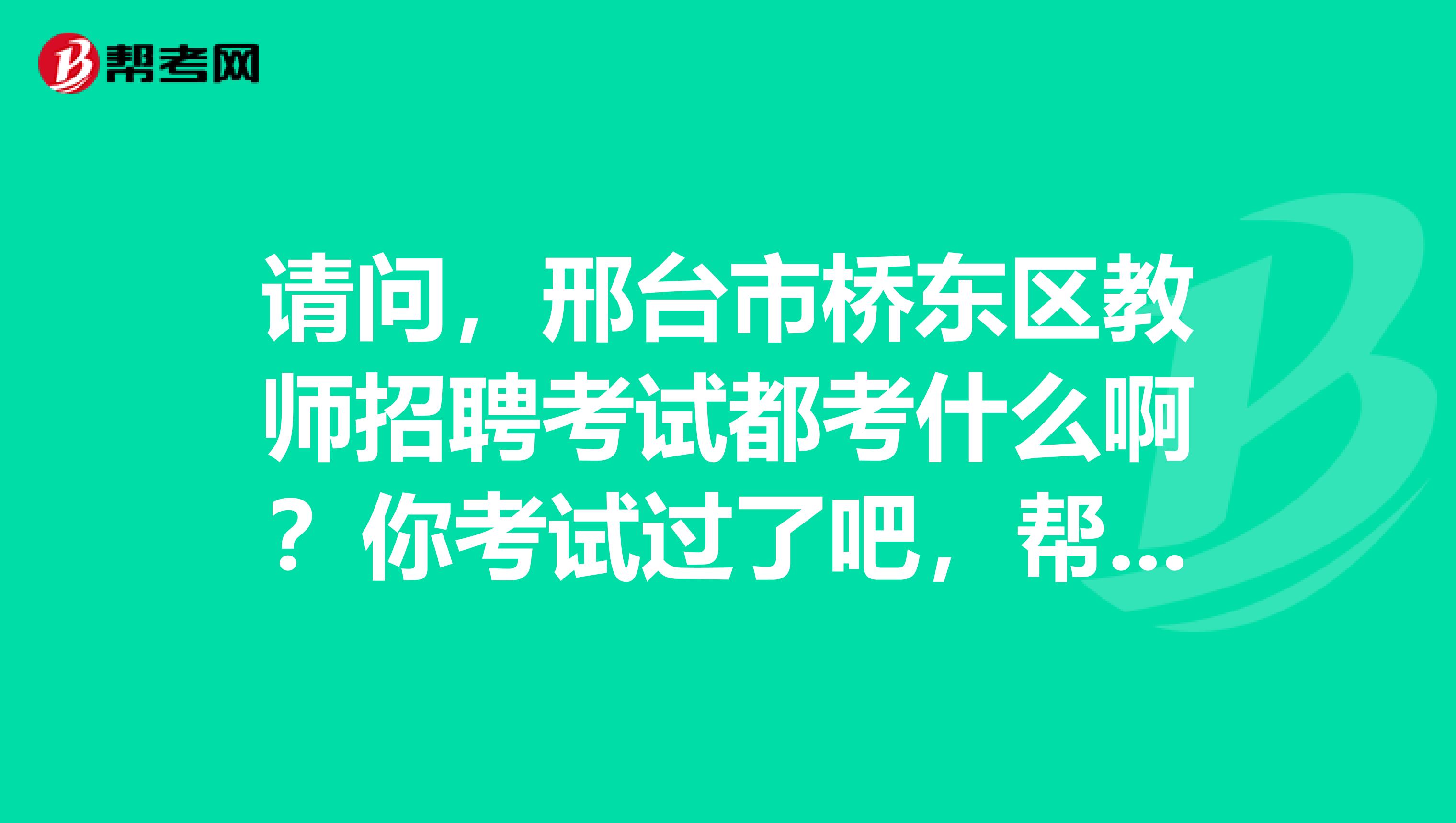 请问,邢台市桥东区教师招聘考试都考什么啊?你考试过了吧,帮忙回答下吧