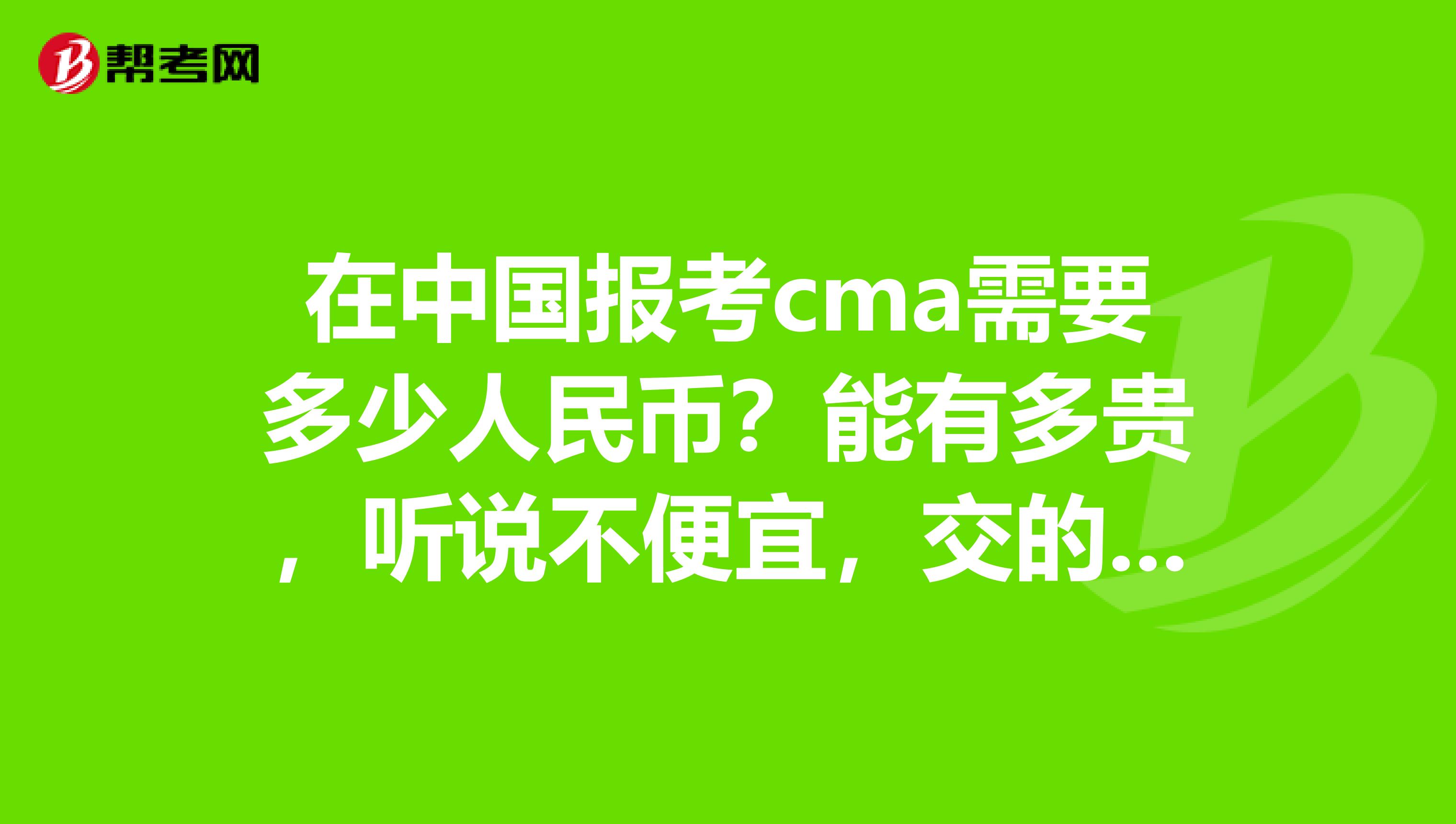 在中国报考cma需要多少人民币?能有多贵,听说不便宜,交的费还蛮多的。