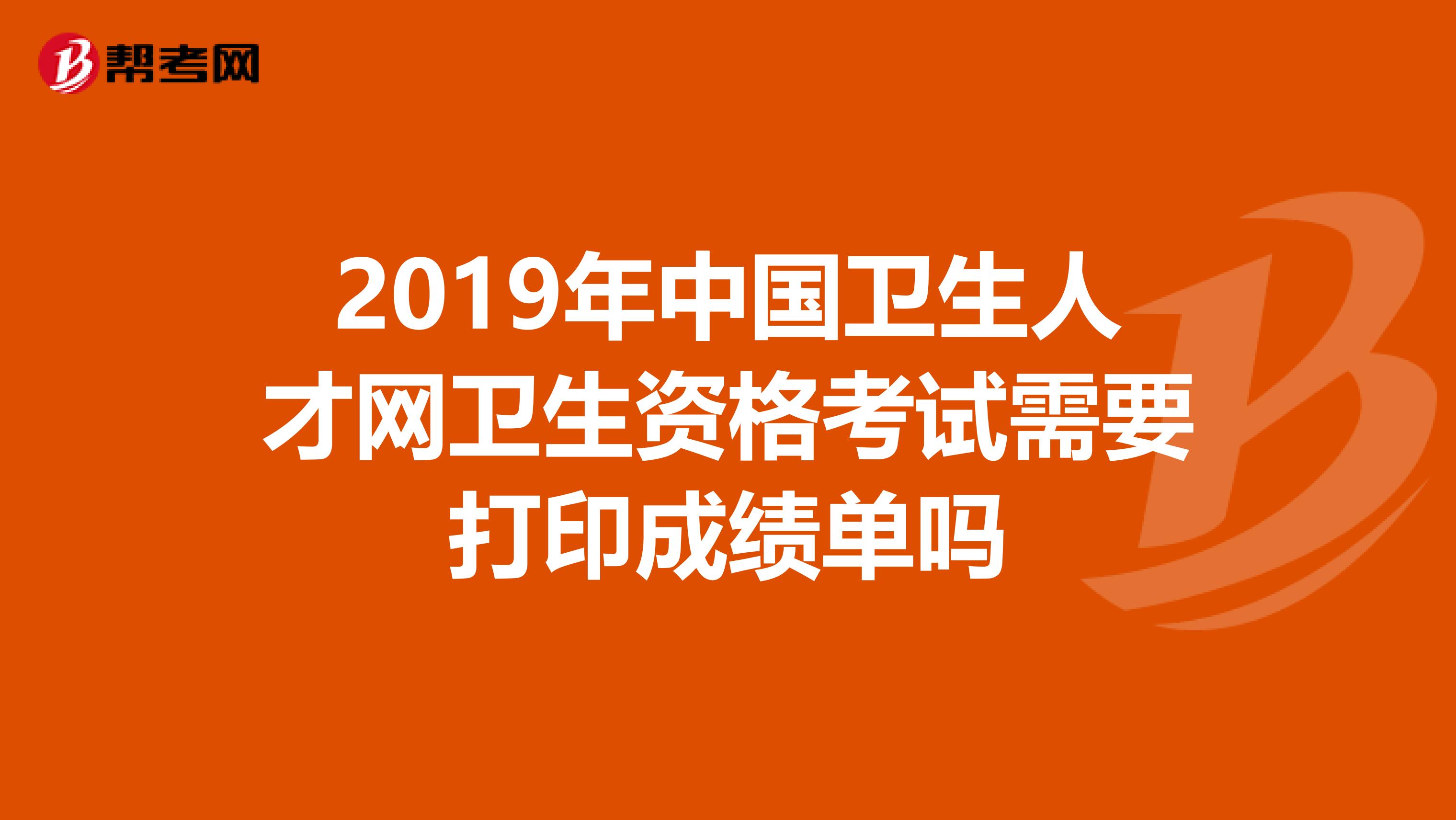 2019年中国卫生人才网卫生资格考试需要打印成绩单吗
