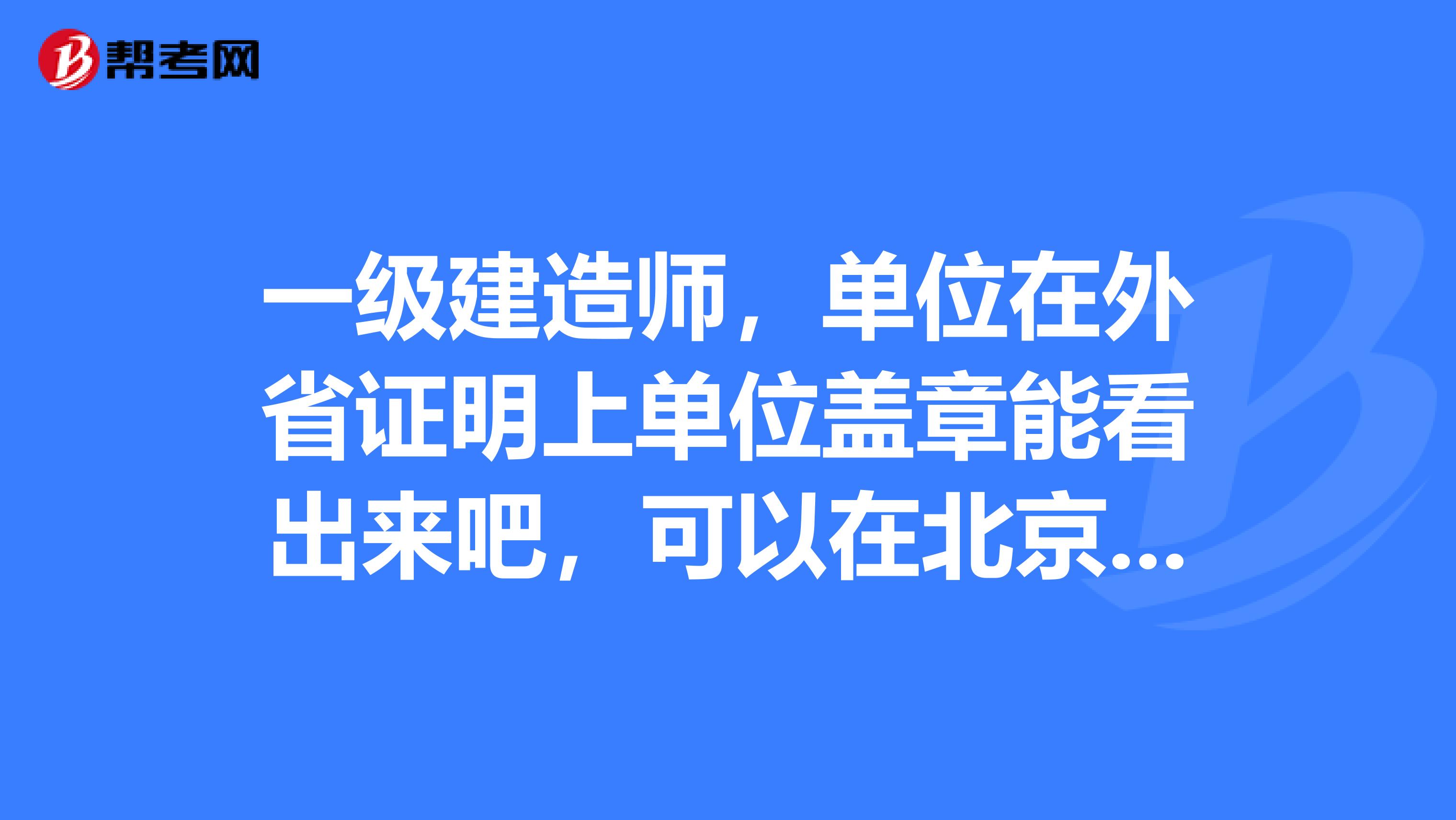 一级建造师,单位在外省证明上单位盖章能看出来吧,可以在北京报名,现场审核,以及考试吗?