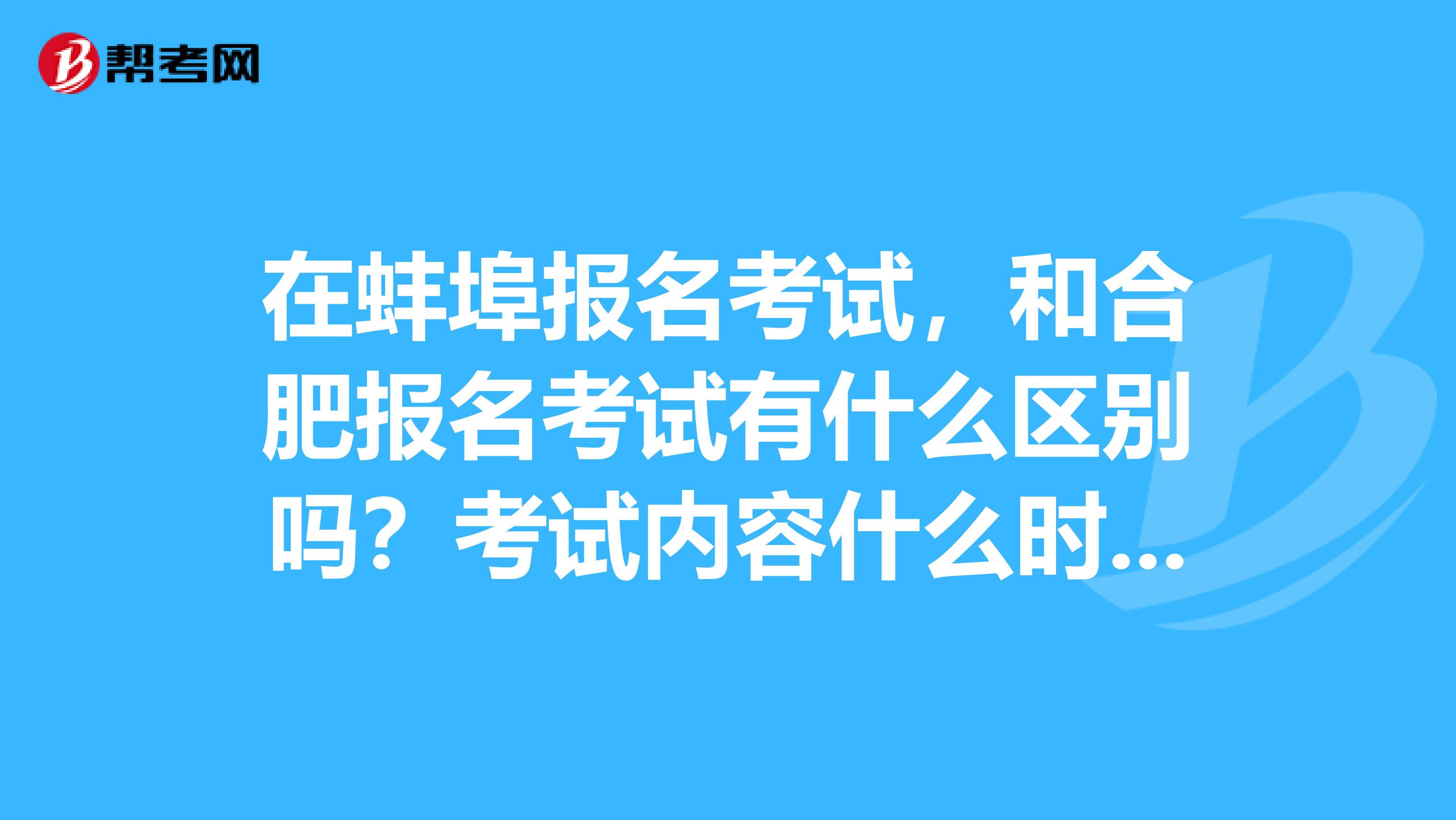 在蚌埠报名考试,和合肥报名考试有什么区别吗?考试内容什么时候下来。... 在蚌埠报名考试,和合肥报名考试有什么区别吗?