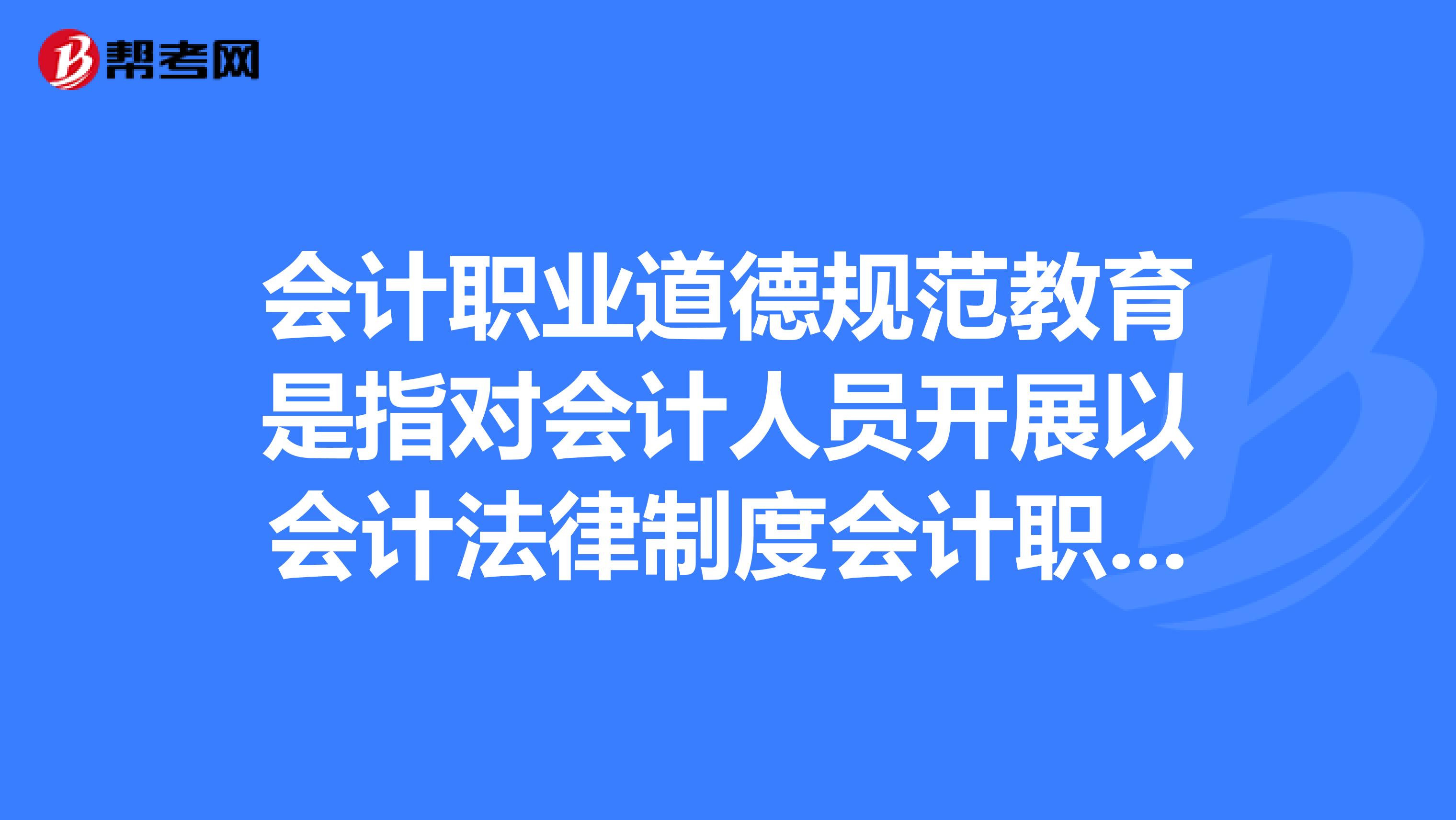 会计职业道德规范教育是指对会计人员开展以会计法律制度会计职业规范为主要内容的教育。