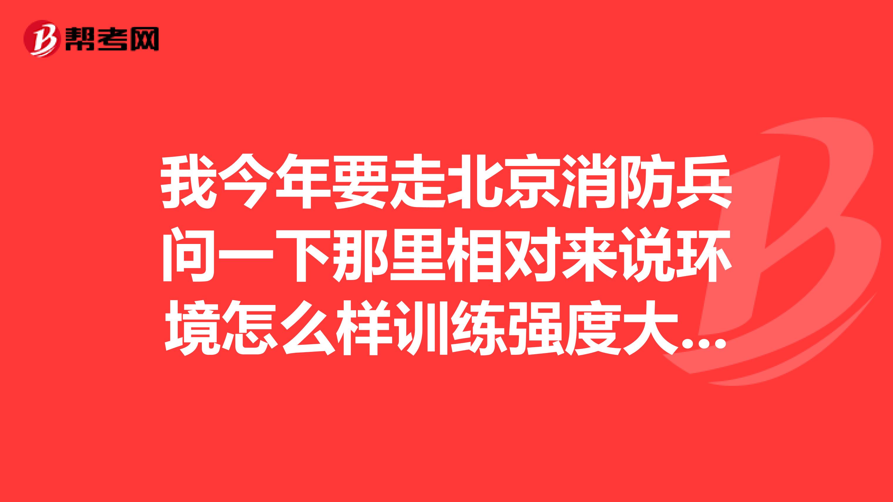 我今年要走北京消防兵问一下那里相对来说环境怎么样训练强度大吗都是些什么训练退伍后待遇怎么样我会进到哪个军请真正了解的人告下