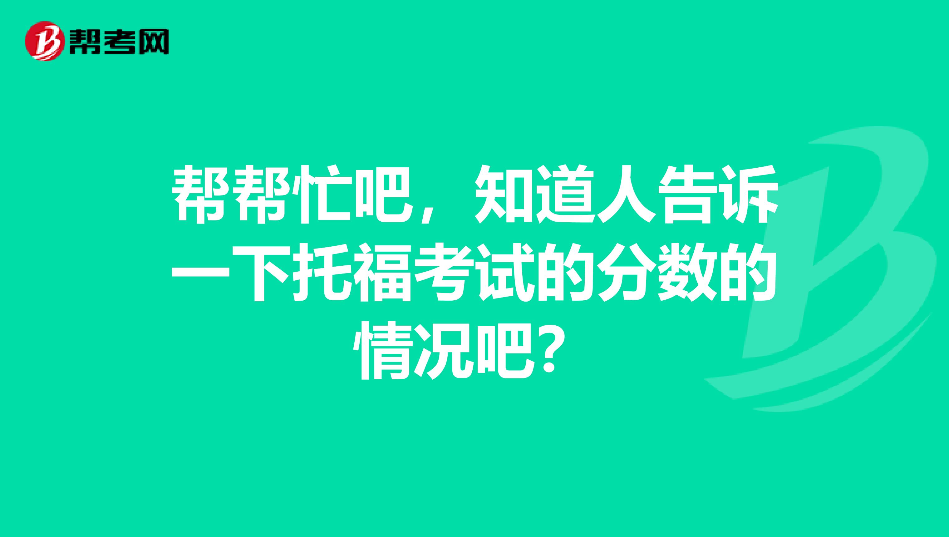 帮帮忙吧，知道人告诉一下托福考试的分数的情况吧？