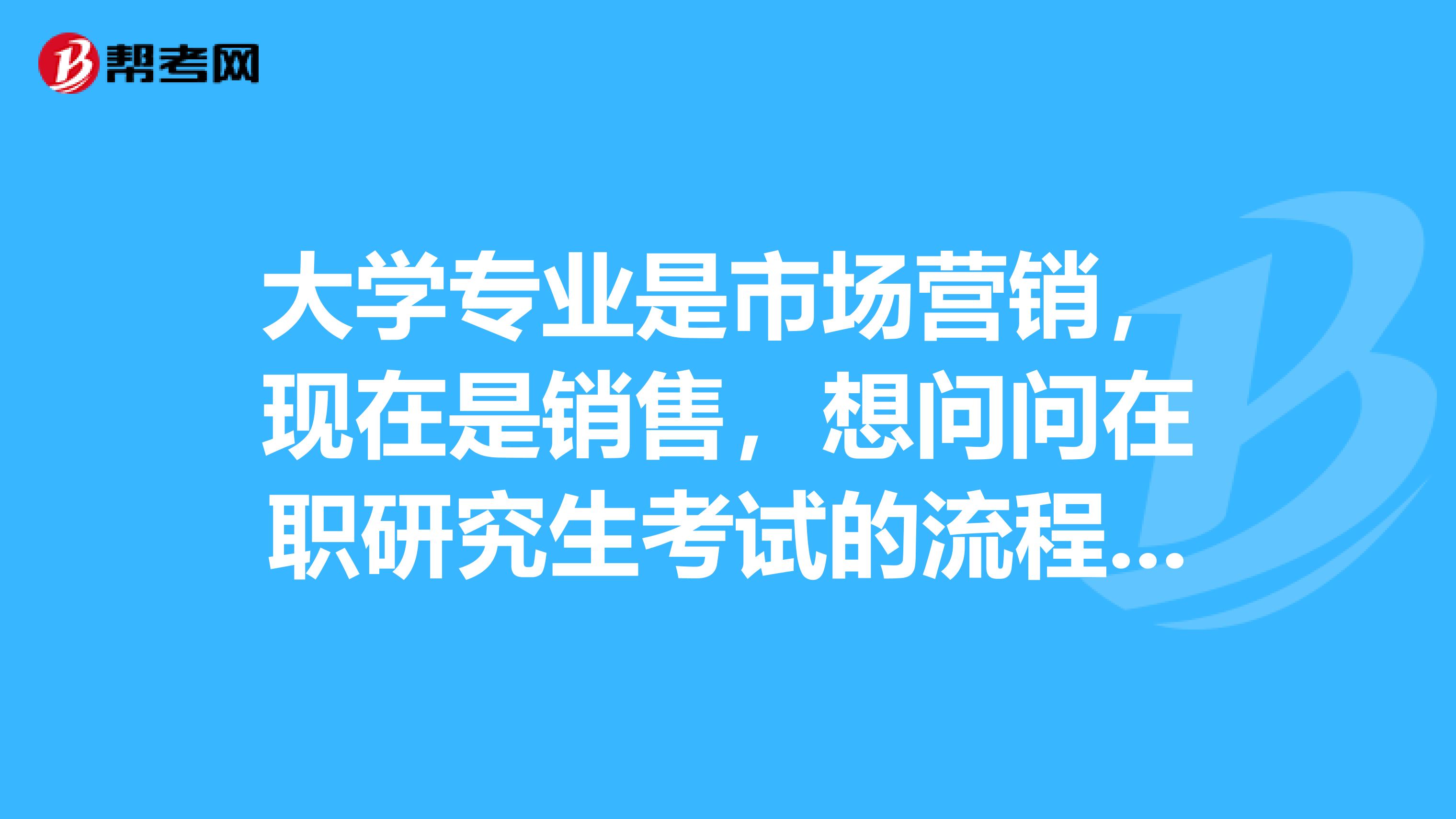 大学专业是市场营销，现在是销售，想问问在职研究生考试的流程，工作忙所以问问