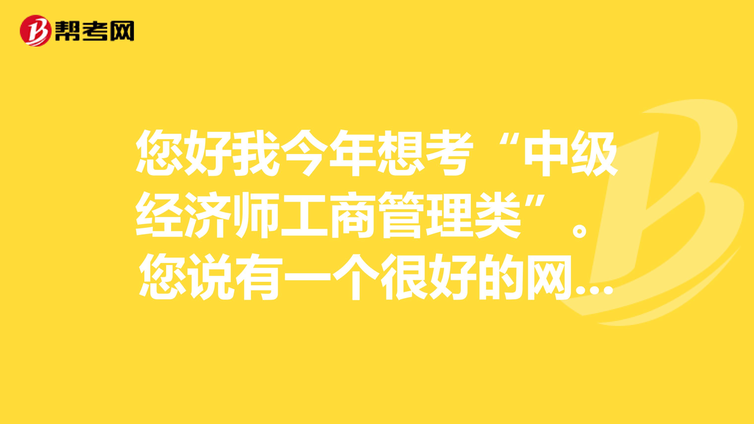 您好我今年想考“中级经济师工商管理类”。您说有一个很好的网站，网址是多少呢？